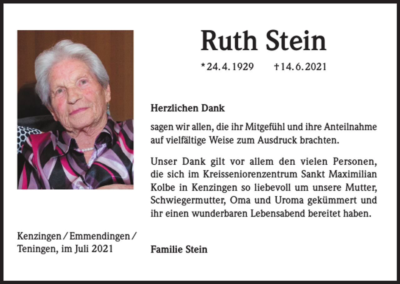 <p>Ruth Stein<br />* 24. 4. 1929 † 14. 6. 2021</p><p>Herzlichen Dank<br />sagen wir allen, die ihr Mitgefühl und ihre Anteilnahme<br />auf vielfältige Weise zum Ausdruck brachten.<br />Unser Dank gilt vor allem den vielen Personen,<br />die sich im Kreisseniorenzentrum Sankt Maximilian<br />Kolbe in Kenzingen so liebevoll um unsere Mutter,<br />Schwiegermutter, Oma und Uroma gekümmert und<br />ihr einen wunderbaren Lebensabend bereitet haben.<br />Kenzingen / Emmendingen /<br />Teningen, im Juli 2021</p><p>Familie Stein</p>