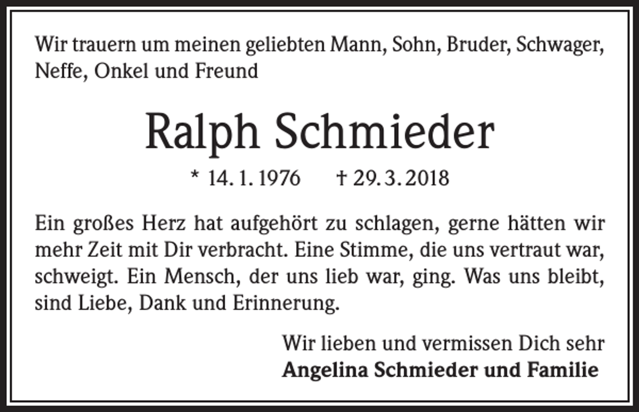 <p>Wir trauern um meinen geliebten Mann, Sohn, Bruder, Schwager,<br />Neffe, Onkel und Freund</p><p>Ralph Schmieder<br />* 14. 1. 1976 † 29. 3. 2018<br />Ein großes Herz hat aufgehört zu schlagen, gerne hätten wir<br />mehr Zeit mit Dir verbracht. Eine Stimme, die uns vertraut war,<br />schweigt. Ein Mensch, der uns lieb war, ging. Was uns bleibt,<br />sind Liebe, Dank und Erinnerung.<br />Wir lieben und vermissen Dich sehr<br />Angelina Schmieder und Familie</p>