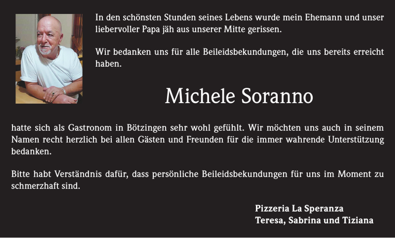 <p>In den schönsten Stunden seines Lebens wurde mein Ehemann und unser<br />liebervoller Papa jäh aus unserer Mitte gerissen.<br />Wir bedanken uns für alle Beileidsbekundungen, die uns bereits erreicht<br />haben.</p><p>Michele Soranno<br />hatte sich als Gastronom in Bötzingen sehr wohl gefühlt. Wir möchten uns auch in seinem<br />Namen recht herzlich bei allen Gästen und Freunden für die immer wahrende Unterstützung<br />bedanken.<br />Bitte habt Verständnis dafür, dass persönliche Beileidsbekundungen für uns im Moment zu<br />schmerzhaft sind.<br />Pizzeria La Speranza<br />Teresa, Sabrina und Tiziana</p>