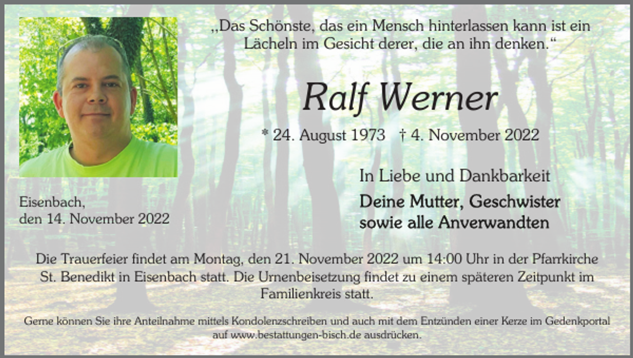 <p>,,Das Schönste, das ein Mensch hinterlassen kann ist ein<br />Lächeln im Gesicht derer, die an ihn denken.“</p><p>Ralf Werner<br />* 24. August 1973 † 4. November 2022</p><p>In Liebe und Dankbarkeit<br />Eisenbach,<br />den 14. November 2022<br />Die Trauerfeier findet am Montag, den 21. November 2022 um 14:00 Uhr in der Pfarrkirche<br />St. Benedikt in Eisenbach statt. Die Urnenbeisetzung findet zu einem späteren Zeitpunkt im<br />Familienkreis statt.<br />Gerne können Sie ihre Anteilnahme mittels Kondolenzschreiben und auch mit dem Entzünden einer Kerze im Gedenkportal<br />auf www.bestattungen-bisch.de ausdrücken.</p>