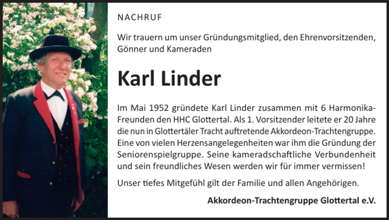 <p>NACHRUF<br />Wir trauern um unser Gründungsmitglied, den Ehrenvorsitzenden,<br />Gönner und Kameraden</p><p>Karl Linder<br />Im Mai 1952 gründete Karl Linder zusammen mit 6 HarmonikaFreunden den HHC Glottertal. Als 1. Vorsitzender leitete er 20 Jahre<br />die nun in Glottertäler Tracht auftretende Akkordeon-Trachtengruppe.<br />Eine von vielen Herzensangelegenheiten war ihm die Gründung der<br />Seniorenspielgruppe. Seine kameradschaftliche Verbundenheit<br />und sein freundliches Wesen werden wir für immer vermissen!<br />Unser tiefes Mitgefühl gilt der Familie und allen Angehörigen.<br />Akkordeon-Trachtengruppe Glottertal e.V.</p>