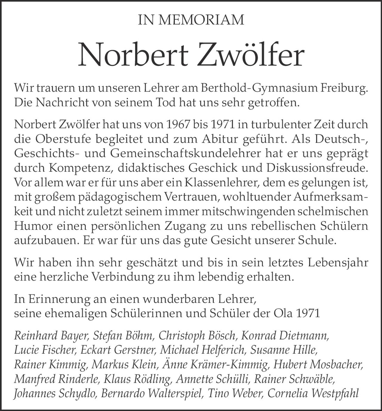 <p><strong>IN MEMORIAM</strong></p>

<p>Wir trauern um unseren Lehrer am Berthold-Gymnasium Freiburg. Die Nachricht von seinem Tod hat uns sehr getroffen.</p>

<p>Norbert Zwölfer hat uns von 1967 bis 1971 in turbulenter Zeit durch die Oberstufe begleitet und zum Abitur geführt. Als Deutsch-, Geschichts- und Gemeinschaftskundelehrer hat er uns geprägt durch Kompetenz, didaktisches Geschick und Diskussionsfreude. Vor allem war er für uns aber ein Klassenlehrer, dem es gelungen ist, mit großem pädagogischem Vertrauen, wohltuender Aufmerksamkeit und nicht zuletzt seinem immer mitschwingenden schelmischen Humor einen persönlichen Zugang zu uns rebellischen Schülern aufzubauen. Er war für uns das gute Gesicht unserer Schule.</p>

<p>Wir haben ihn sehr geschätzt und bis in sein letztes Lebensjahr eine herzliche Verbindung zu ihm lebendig erhalten.</p>

<p>In Erinnerung an einen wunderbaren Lehrer,<br>seine ehemaligen Schülerinnen und Schüler der Ola 1971</p>

<p><i>Reinhard Bayer, Stefan Böhm, Christoph Bösch, Konrad Dietmann, Lucie Fischer, Eckart Gerstner, Michael Helferich, Susanne Hille, Rainer Kimmig, Markus Klein, Änne Krämer-Kimmig, Hubert Mosbacher, Manfred Rinderle, Klaus Rödling, Annette Schülli, Rainer Schwäble, Johannes Schydlo, Bernardo Walterspiel, Tino Weber, Cornelia Westpfahl</i></p>