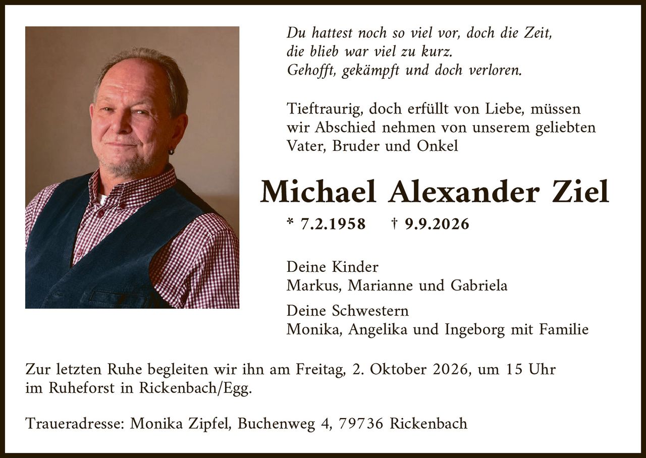 <p><i>Du hattest noch so viel vor, doch die Zeit,<br>die blieb war viel zu kurz.<br>Gehofft, gekämpft und doch verloren.</i></p><p>Tieftraurig, doch erfüllt von Liebe, müssen wir Abschied nehmen von unserem geliebten Vater, Bruder und Onkel</p><p><strong>Michael Alexander Ziel</strong><br>* 7.2.1958 † 9.9.2026</p><p>Deine Kinder<br>Markus, Marianne und Gabriela</p><p>Deine Schwestern<br>Monika, Angelika und Ingeborg mit Familie</p><p>Zur letzten Ruhe begleiten wir ihn am Freitag, 2. Oktober 2026, um 15 Uhr im Ruheforst in Rickenbach/Egg.</p><p>Traueradresse: Monika Zipfel, Buchenweg 4, 79736 Rickenbach</p>