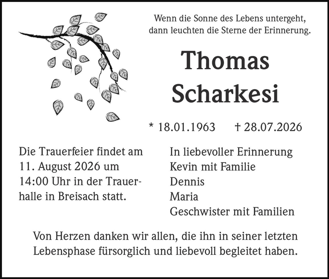 <p>Wenn die Sonne des Lebens untergeht, dann leuchten die Sterne der Erinnerung</p>

<p><strong>Thomas Scharkesi</strong></p>

<p>* 18.01.1963 † 28.07.2026</p>

<p><strong>In liebevoller Erinnerung</strong></p>

<p>Kevin mit Familie<br>
Dennis<br>
Maria<br>
Geschwister mit Familien</p>

<p>Die Trauerfeier findet am 11. August 2026 um 14:00 Uhr in der Trauerhalle in Breisach statt.</p>

<p>Von Herzen danken wir allen, die ihn in seiner letzten Lebensphase fürsorglich und liebevoll begleitet haben.</p>