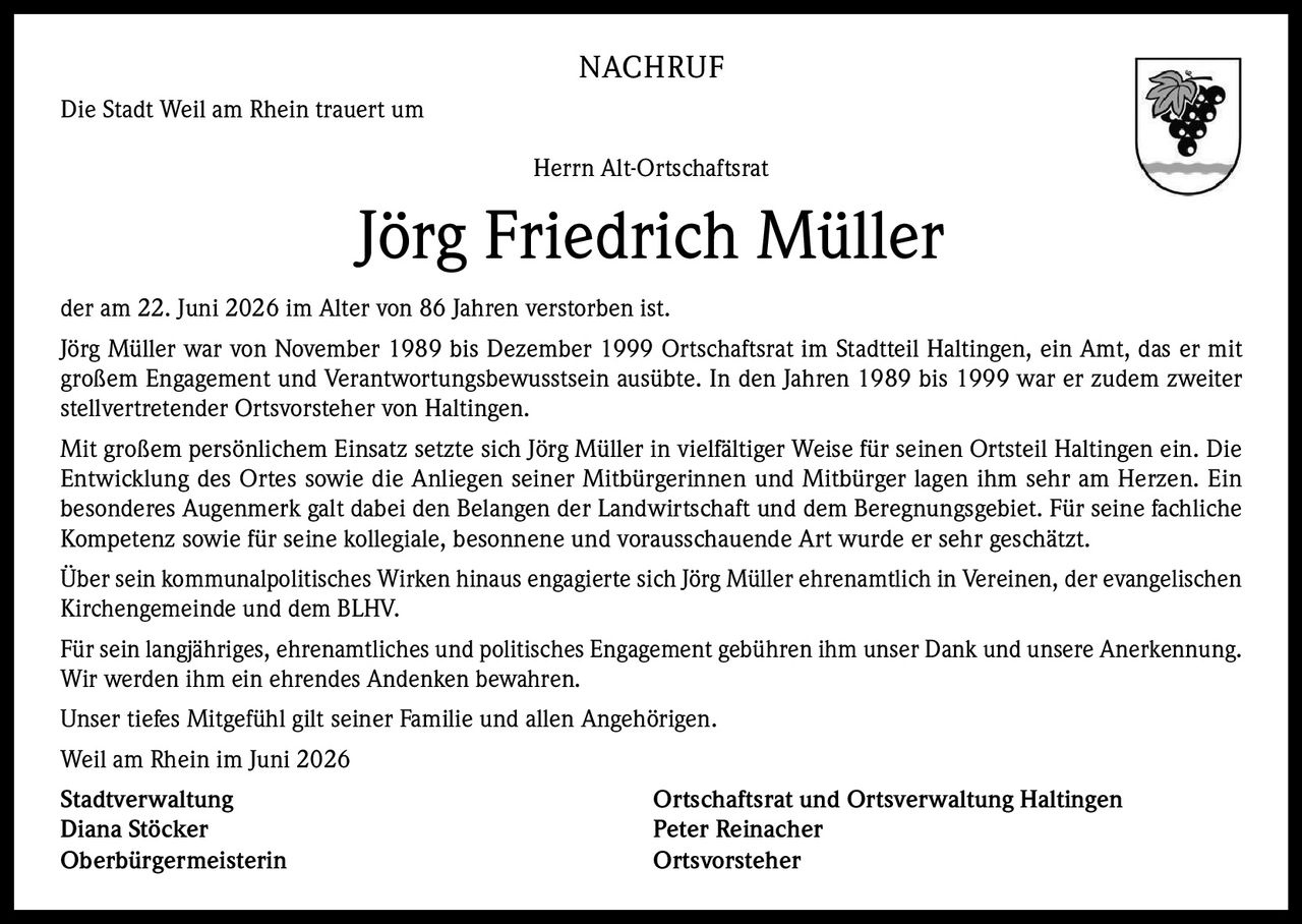 <p>NACHRUF</p>

<p>Die Stadt Weil am Rhein trauert um</p>

<p>Herrn Alt-Ortschaftsrat</p>

<p><strong>Jörg Friedrich Müller</strong></p>

<p>der am 22. Juni 2026 im Alter von 86 Jahren verstorben ist.</p>

<p>Jörg Müller war von November 1989 bis Dezember 1999 Ortschaftsrat im Stadtteil Haltingen, ein Amt, das er mit großem Engagement und Verantwortungsbewusstsein ausübte. In den Jahren 1989 bis 1999 war er zudem zweiter stellvertretender Ortsvorsteher von Haltingen.</p>

<p>Mit großem persönlichem Einsatz setzte sich Jörg Müller in vielfältiger Weise für seinen Ortsteil Haltingen ein. Die Entwicklung des Ortes sowie die Anliegen seiner Mitbürgerinnen und Mitbürger lagen ihm sehr am Herzen. Ein besonderes Augenmerk galt dabei den Belangen der Landwirtschaft und dem Beregnungsgebiet. Für seine fachliche Kompetenz sowie für seine kollegiale, besonnene und vorausschauende Art wurde er sehr geschätzt.</p>

<p>Über sein kommunalpolitisches Wirken hinaus engagierte sich Jörg Müller ehrenamtlich in Vereinen, der evangelischen Kirchengemeinde und dem BLHV.</p>

<p>Für sein langjähriges, ehrenamtliches und politisches Engagement gebühren ihm unser Dank und unsere Anerkennung. Wir werden ihm ein ehrendes Andenken bewahren.</p>

<p>Unser tiefes Mitgefühl gilt seiner Familie und allen Angehörigen.</p>

<p>Weil am Rhein im Juni 2026</p>

<p><strong>Stadtverwaltung</strong><br/>Diana Stöcker<br/>Oberbürgermeisterin</p>

<p><strong>Ortschaftsrat und Ortsverwaltung Haltingen</strong><br/>Peter Reinacher<br/>Ortsvorsteher</p>