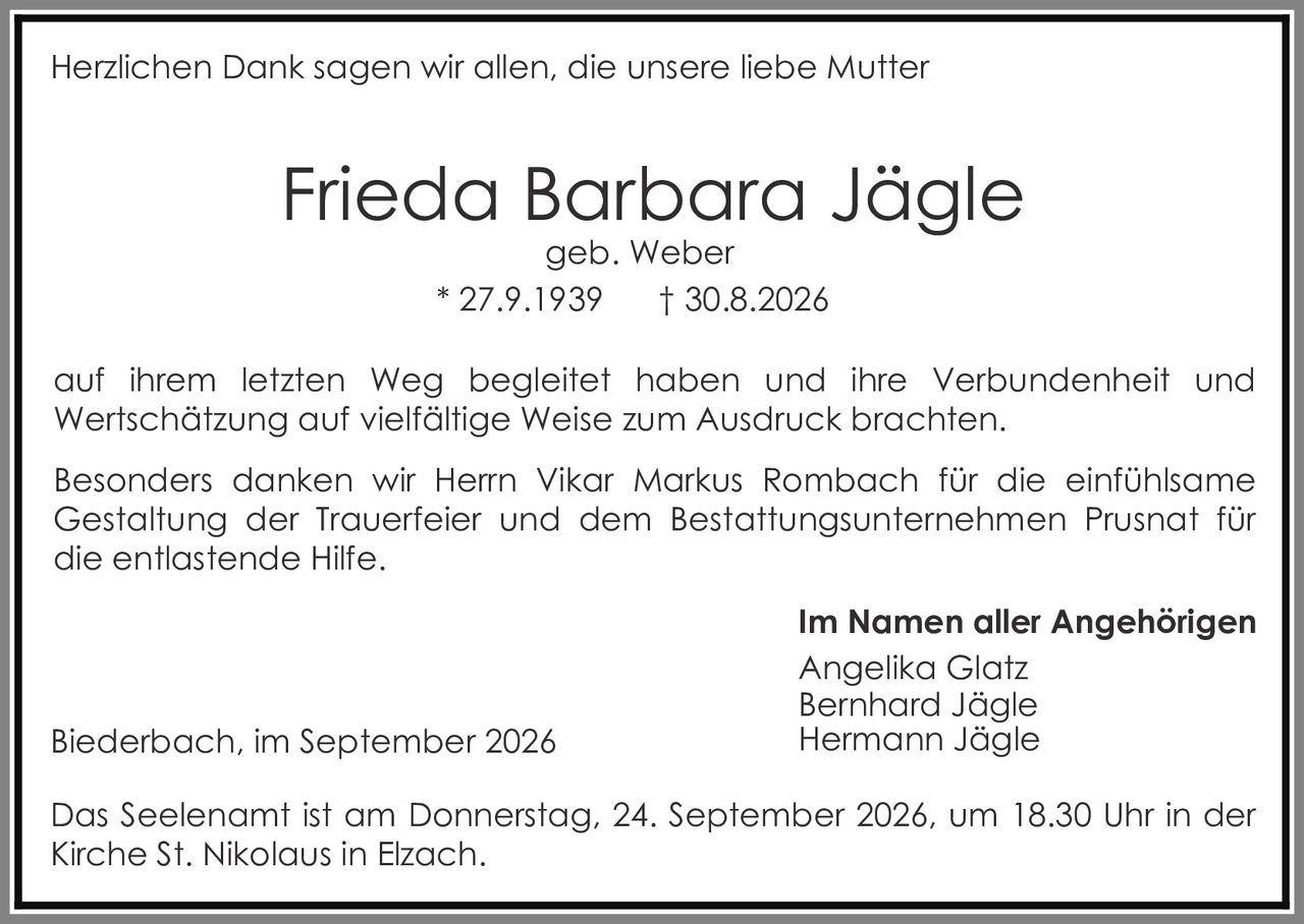 <p>Herzlichen Dank sagen wir allen, die unsere liebe Mutter</p>

<p><strong>Frieda Barbara Jägle</strong><br>geb. Weber<br>* 27.9.1939 † 30.8.2026</p>

<p>auf ihrem letzten Weg begleitet haben und ihre Verbundenheit und Wertschätzung auf vielfältige Weise zum Ausdruck brachten.</p>

<p>Besonders danken wir Herrn Vikar Markus Rombach für die einfühlsame Gestaltung der Trauerfeier und dem Bestattungsunternehmen Prusnat für die entlastende Hilfe.</p>

<p><strong>Im Namen aller Angehörigen</strong><br>Angelika Glatz<br>Bernhard Jägle<br>Hermann Jägle</p>

<p>Biederbach, im September 2026</p>

<p>Das Seelenamt ist am Donnerstag, 24. September 2026, um 18.30 Uhr in der Kirche St. Nikolaus in Elzach.</p>