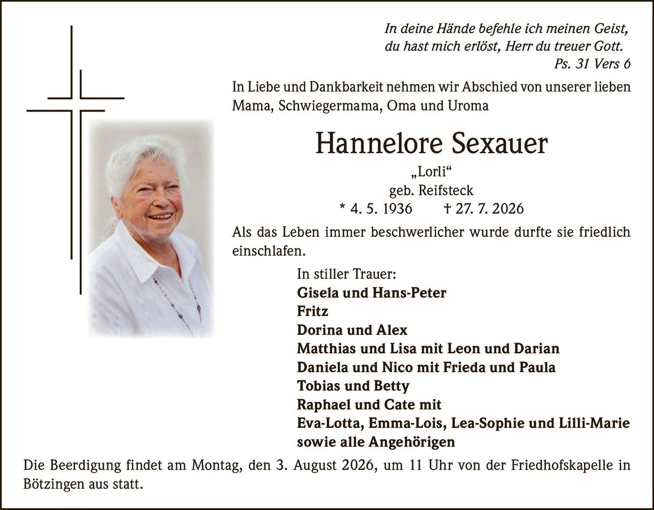 <p><i>In deine Hände befehle ich meinen Geist, du hast mich erlöst, Herr du treuer Gott. Ps. 31 Vers 6</i></p>

<p>In Liebe und Dankbarkeit nehmen wir Abschied von unserer lieben Mama, Schwiegermama, Oma und Uroma</p>

<p><strong>Hannelore Sexauer</strong><br>„Lorli"<br>geb. Reifsteck<br>* 4. 5. 1936  † 27. 7. 2026</p>

<p>Als das Leben immer beschwerlicher wurde durfte sie friedlich einschlafen.</p>

<p><strong>In stiller Trauer:</strong><br>
Gisela und Hans-Peter<br>
Fritz<br>
Dorina und Alex<br>
Matthias und Lisa mit Leon und Darian<br>
Daniela und Nico mit Frieda und Paula<br>
Tobias und Betty<br>
Raphael und Cate mit<br>
Eva-Lotta, Emma-Lois, Lea-Sophie und Lilli-Marie<br>
sowie alle Angehörigen</p>

<p>Die Beerdigung findet am Montag, den 3. August 2026, um 11 Uhr von der Friedhofskapelle in Bötzingen aus statt.</p>