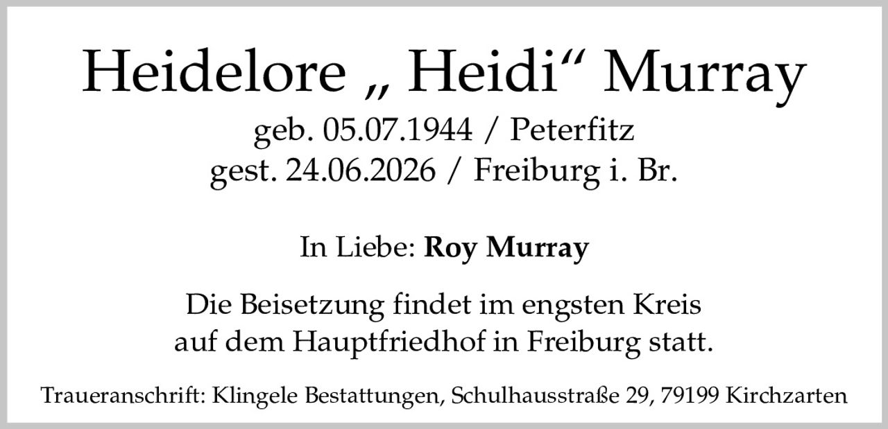 <p><strong>Heidelore „Heidi" Murray</strong><br/>geb. 05.07.1944 / Peterfitz<br/>gest. 24.06.2026 / Freiburg i. Br.</p><p>In Liebe: <strong>Roy Murray</strong></p><p>Die Beisetzung findet im engsten Kreis auf dem Hauptfriedhof in Freiburg statt.</p><p>Traueranschrift: Klingele Bestattungen, Schulhausstraße 29, 79199 Kirchzarten</p>