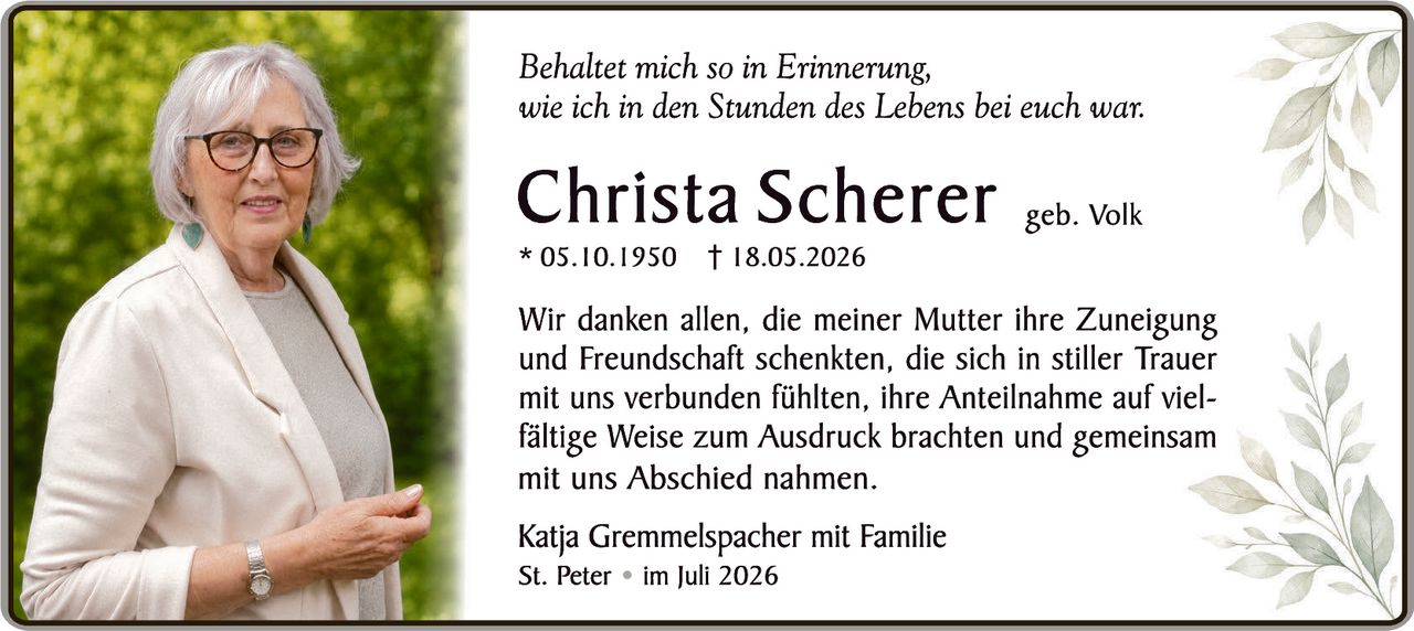 <p><i>Behaltet mich so in Erinnerung, wie ich in den Stunden des Lebens bei euch war.</i></p><p><strong>Christa Scherer</strong> geb. Volk<br>* 05.10.1950  † 18.05.2026</p><p>Wir danken allen, die meiner Mutter ihre Zuneigung und Freundschaft schenkten, die sich in stiller Trauer mit uns verbunden fühlten, ihre Anteilnahme auf vielfältige Weise zum Ausdruck brachten und gemeinsam mit uns Abschied nahmen.</p><p>Katja Gremmelspacher mit Familie<br>St. Peter  •  im Juli 2026</p>