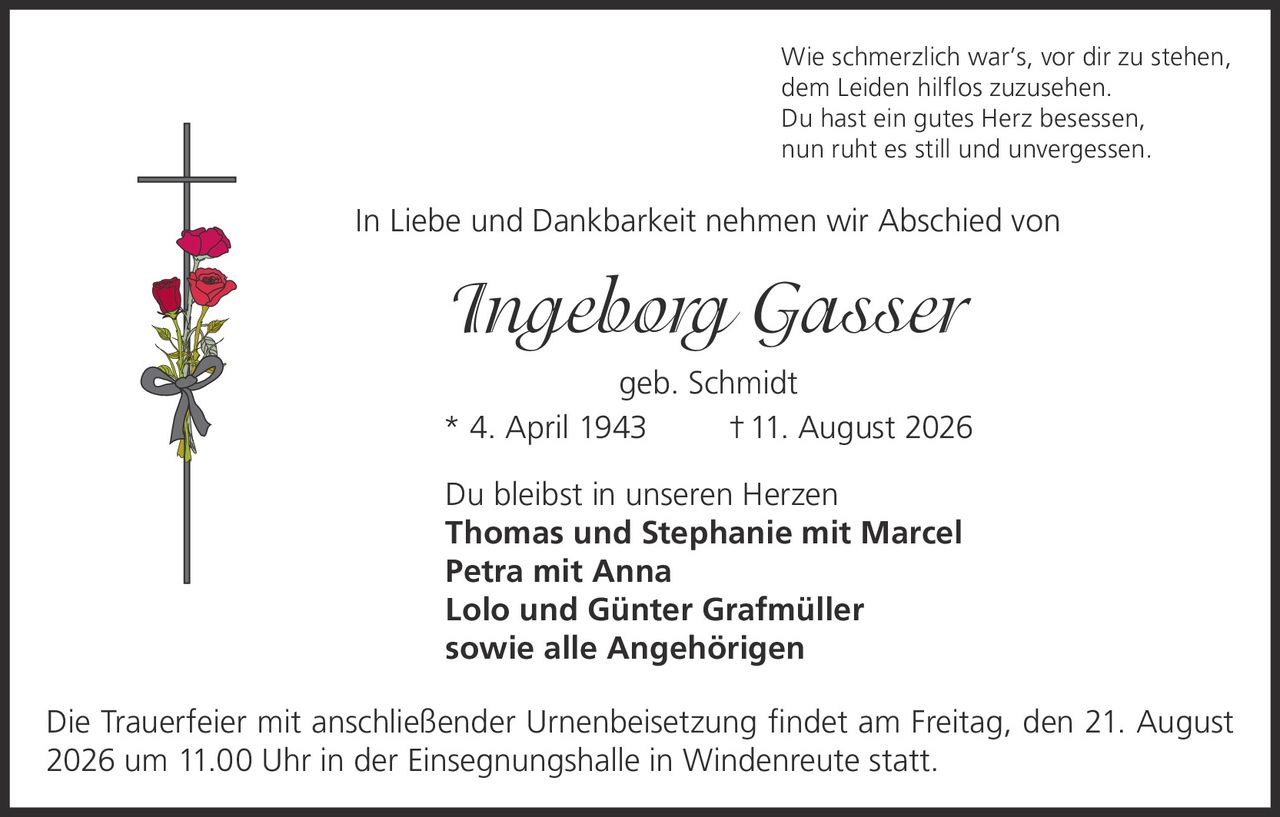 <p>Wie schmerzlich war's, vor dir zu stehen,<br>dem Leiden hilflos zuzusehen.<br>Du hast ein gutes Herz besessen,<br>nun ruht es still und unvergessen.</p><p>In Liebe und Dankbarkeit nehmen wir Abschied von</p><p><i>Ingeborg Gasser</i><br>geb. Schmidt<br>* 4. April 1943 † 11. August 2026</p><p>Du bleibst in unseren Herzen<br><strong>Thomas und Stephanie mit Marcel<br>Petra mit Anna<br>Lolo und Günter Grafmüller<br>sowie alle Angehörigen</strong></p><p>Die Trauerfeier mit anschließender Urnenbeisetzung findet am Freitag, den 21. August 2026 um 11.00 Uhr in der Einsegnungshalle in Windenreute statt.</p>