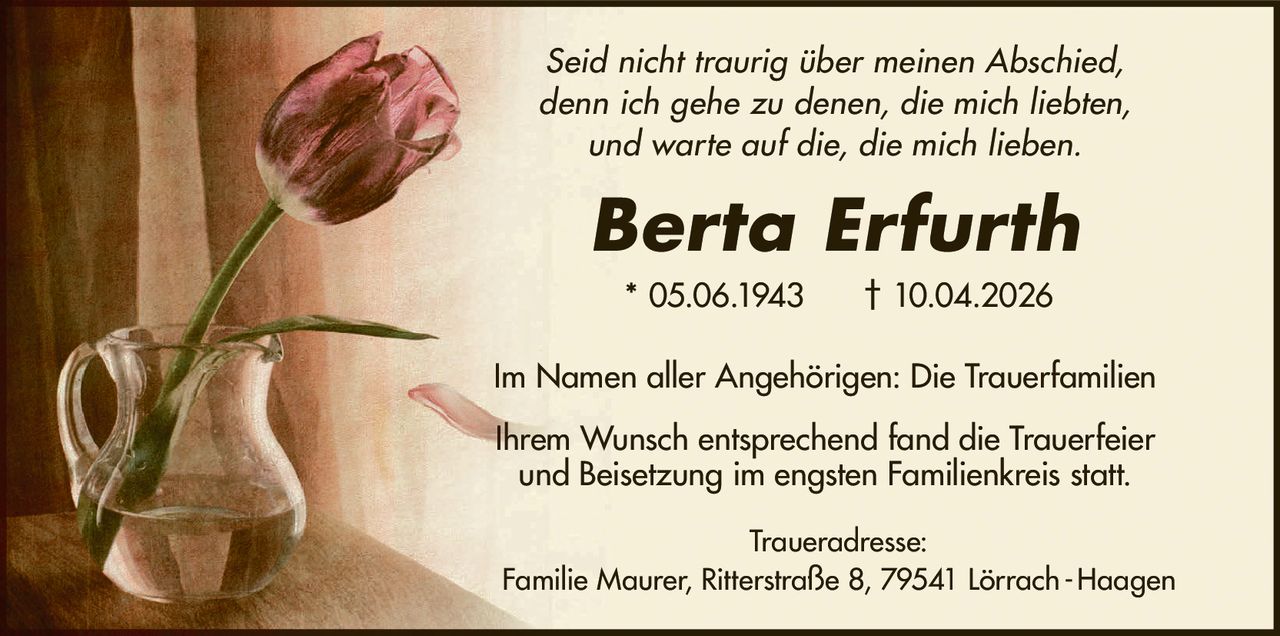 Seid nicht traurig über meinen Abschied,
denn ich gehe zu denen, die mich liebten,
und warte auf die, die mich lieben.

Berta Erfurth
* 05.06.1943

† 10.04.2026

Im Namen aller Angehörigen: Die Trauerfamilien
Ihrem Wunsch entsprechend fand die Trauerfeier
und Beisetzung im engsten Familienkreis statt.
Traueradresse:
Familie Maurer, Ritterstraße 8, 79541 Lörrach - Haagen