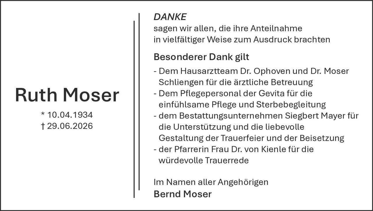 <p><strong>DANKE</strong></p><p>sagen wir allen, die ihre Anteilnahme in vielfältiger Weise zum Ausdruck brachten</p><p><strong>Besonderer Dank gilt</strong></p><p>- Dem Hausarztteam Dr. Ophoven und Dr. Moser Schliegen für die ärztliche Betreuung<br>- Dem Pflegepersonal der Gevita für die einfühlsame Pflege und Sterbebegleitung<br>- dem Bestattungsunternehmen Siegbert Mayer für die Unterstützung und die liebevolle Gestaltung der Trauerfeier und der Beisetzung<br>- der Pfarrerin Frau Dr. von Kienle für die würdevolle Trauerrede</p><p>Im Namen aller Angehörigen<br><strong>Bernd Moser</strong></p><p>* 10.04.1934<br>† 29.06.2026</p>