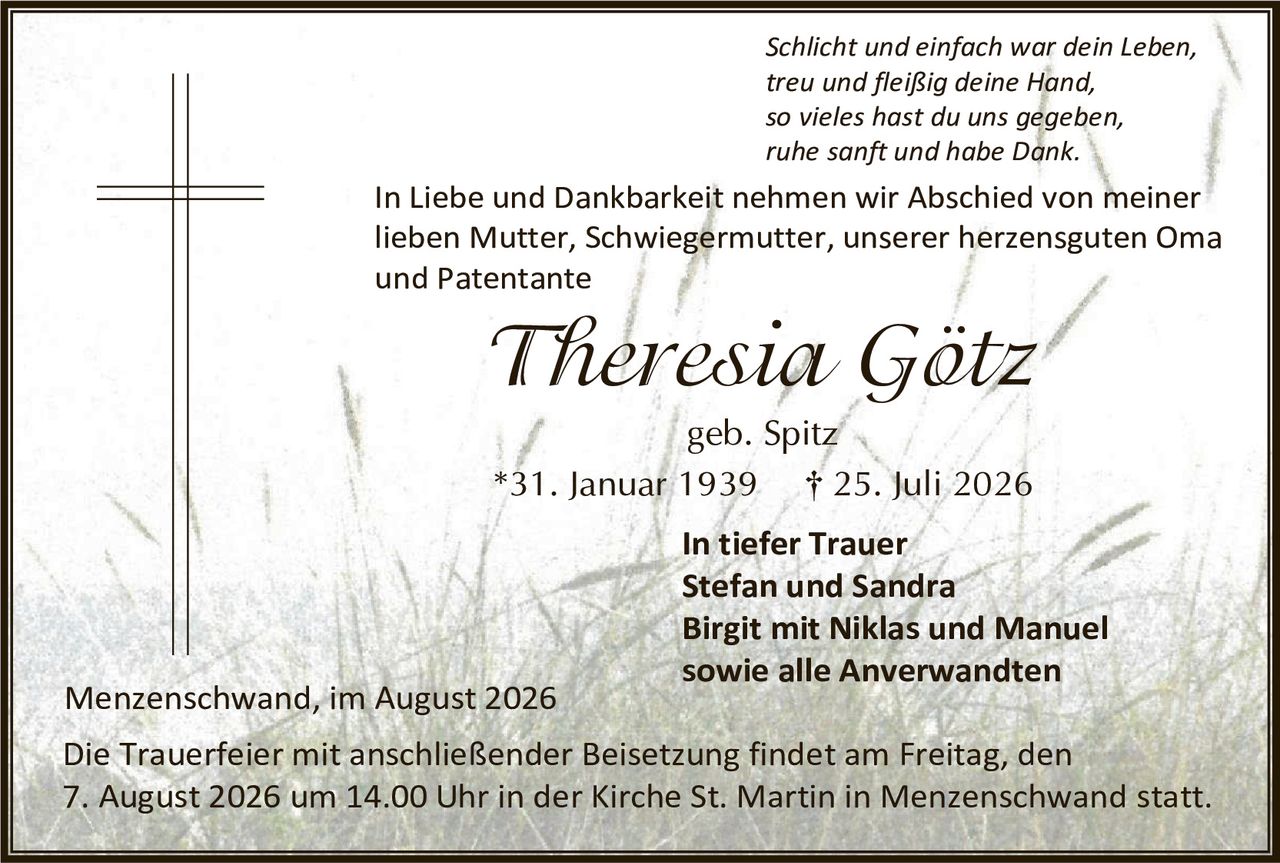 <p><i>Schlicht und einfach war dein Leben,<br/>treu und fleißig deine Hand,<br/>so vieles hast du uns gegeben,<br/>ruhe sanft und habe Dank.</i></p><p>In Liebe und Dankbarkeit nehmen wir Abschied von meiner lieben Mutter, Schwiegermutter, unserer herzensguten Oma und Patentante</p><p><strong>Theresia Götz</strong></p><p>geb. Spitz</p><p>*31. Januar 1939 † 25. Juli 2026</p><p><strong>In tiefer Trauer</strong><br/>Stefan und Sandra<br/>Birgit mit Niklas und Manuel<br/>sowie alle Anverwandten</p><p>Menzenschwand, im August 2026</p><p>Die Trauerfeier mit anschließender Beisetzung findet am Freitag, den 7. August 2026 um 14.00 Uhr in der Kirche St. Martin in Menzenschwand statt.</p>
