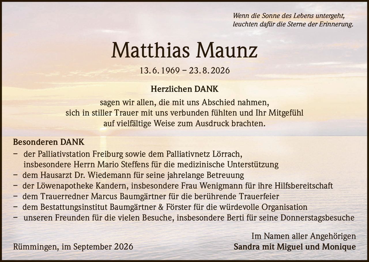 <p><i>Wenn die Sonne des Lebens untergeht, leuchten dafür die Sterne der Erinnerung.</i></p><p><strong>Matthias Maunz</strong><br>13. 6. 1969 – 23. 8. 2026</p><p><strong>Herzlichen DANK</strong></p><p>sagen wir allen, die mit uns Abschied nahmen, sich in stiller Trauer mit uns verbunden fühlten und Ihr Mitgefühl auf vielfältige Weise zum Ausdruck brachten.</p><p><strong>Besonderen DANK</strong></p><p>– der Palliativstation Freiburg sowie dem Palliativnetz Lörrach, insbesondere Herrn Mario Steffens für die medizinische Unterstützung<br>– dem Hausarzt Dr. Wiedemann für seine jahrelange Betreuung<br>– der Löwenapotheke Kandern, insbesondere Frau Wenigmann für ihre Hilfsbereitschaft<br>– dem Trauerredner Marcus Baumgärtner für die berührende Trauerfeier<br>– dem Bestattungsinstitut Baumgärtner & Förster für die würdevolle Organisation<br>– unseren Freunden für die vielen Besuche, insbesondere Berti für seine Donnerstagsbesuche</p><p>Im Namen aller Angehörigen<br>Rümmingen, im September 2026 Sandra mit Miguel und Monique</p>