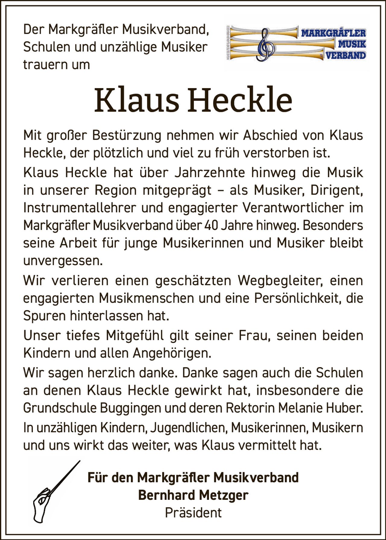 <p>Der Markgräfler Musikverband, Schulen und unzählige Musiker trauern um</p><p><strong>Klaus Heckle</strong></p><p>Mit großer Bestürzung nehmen wir Abschied von Klaus Heckle, der plötzlich und viel zu früh verstorben ist.</p><p>Klaus Heckle hat über Jahrzehnte hinweg die Musik in unserer Region mitgeprägt – als Musiker, Dirigent, Instrumentallehrer und engagierter Verantwortlicher im Markgräfler Musikverband über 40 Jahre hinweg. Besonders seine Arbeit für junge Musikerinnen und Musiker bleibt unvergessen.</p><p>Wir verlieren einen geschätzten Wegbegleiter, einen engagierten Musikmenschen und eine Persönlichkeit, die Spuren hinterlassen hat.</p><p>Unser tiefes Mitgefühl gilt seiner Frau, seinen beiden Kindern und allen Angehörigen.</p><p>Wir sagen herzlich danke. Danke sagen auch die Schulen an denen Klaus Heckle gewirkt hat, insbesondere die Grundschule Buggingen und deren Rektorin Melanie Huber.</p><p>In unzähligen Kindern, Jugendlichen, Musikerinnen, Musikern und uns wirkt das weiter, was Klaus vermittelt hat.</p><p>Für den Markgräfler Musikverband<br>Bernhard Metzger<br>Präsident</p>