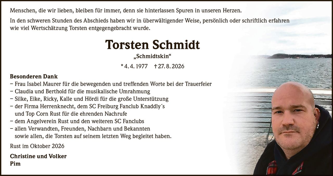 <p>Menschen, die wir lieben, bleiben für immer, denn sie hinterlassen Spuren in unseren Herzen.</p>

<p>In den schweren Stunden des Abschieds haben wir in überwältigender Weise, persönlich oder schriftlich erfahren wie viel Wertschätzung Torsten entgegengebracht wurde.</p>

<p><strong>Torsten Schmidt „Schmidtskin"</strong><br>* 4. 4. 1977  † 27. 8. 2026</p>

<p><strong>Besonderen Dank</strong></p>

<p>– Frau Isabel Maurer für die bewegenden und treffenden Worte bei der Trauerfeier<br>
– Claudia und Berthold für die musikalische Umrahmung<br>
– Silke, Eike, Ricky, Kalle und Hördi für die große Unterstützung<br>
– der Firma Herrenknecht, dem SC Freiburg Fanclub Knaddly´s und Top Corn Rust für die ehrenden Nachrufe<br>
– dem Angelverein Rust und den weiteren SC Fanclubs<br>
– allen Verwandten, Freunden, Nachbarn und Bekannten sowie allen, die Torsten auf seinem letzten Weg begleitet haben.</p>

<p>Rust im Oktober 2026</p>

<p><strong>Christine und Volker</strong><br>
<strong>Pim</strong></p>