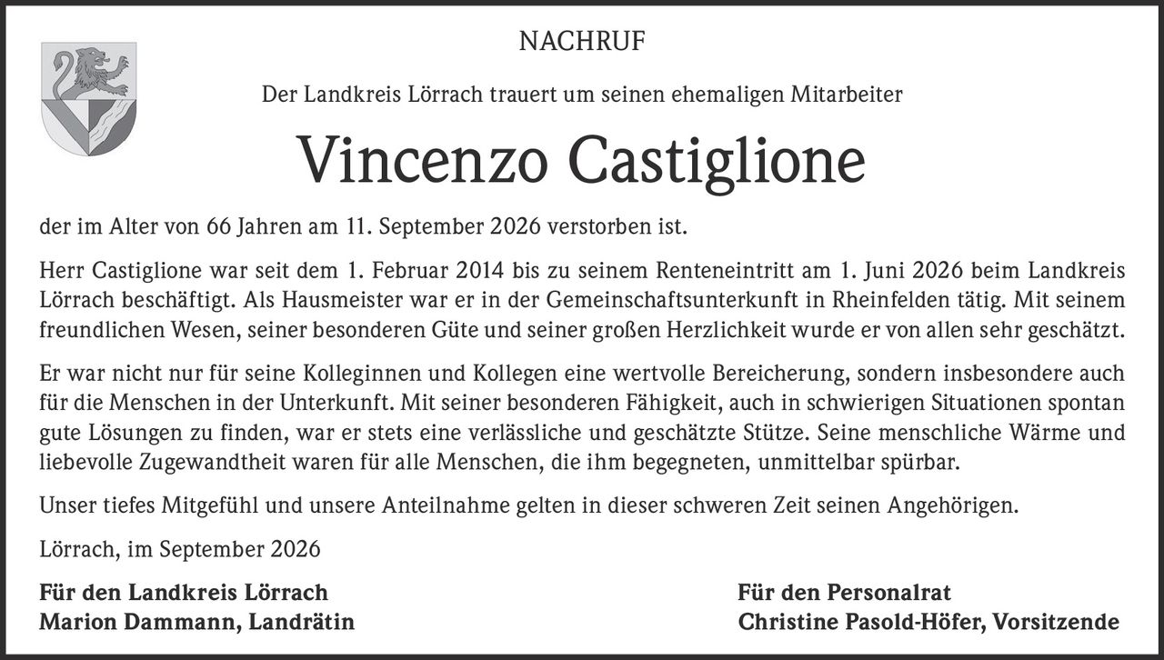 <p><strong>NACHRUF</strong></p>

<p>Der Landkreis Lörrach trauert um seinen ehemaligen Mitarbeiter</p>

<p><strong>Vincenzo Castiglione</strong></p>

<p>der im Alter von 66 Jahren am 11. September 2026 verstorben ist.</p>

<p>Herr Castiglione war seit dem 1. Februar 2014 bis zu seinem Renteneintritt am 1. Juni 2026 beim Landkreis Lörrach beschäftigt. Als Hausmeister war er in der Gemeinschaftsunterkunft in Rheinfelden tätig. Mit seinem freundlichen Wesen, seiner besonderen Güte und seiner großen Herzlichkeit wurde er von allen sehr geschätzt.</p>

<p>Er war nicht nur für seine Kolleginnen und Kollegen eine wertvolle Bereicherung, sondern insbesondere auch für die Menschen in der Unterkunft. Mit seiner besonderen Fähigkeit, auch in schwierigen Situationen spontan gute Lösungen zu finden, war er stets eine verlässliche und geschätzte Stütze. Seine menschliche Wärme und liebevolle Zugewandtheit waren für alle Menschen, die ihm begegneten, unmittelbar spürbar.</p>

<p>Unser tiefes Mitgefühl und unsere Anteilnahme gelten in dieser schweren Zeit seinen Angehörigen.</p>

<p>Lörrach, im September 2026</p>

<p><strong>Für den Landkreis Lörrach</strong> <strong>Für den Personalrat</strong><br/>
<strong>Marion Dammann, Landrätin</strong> <strong>Christine Pasold-Höfer, Vorsitzende</strong></p>