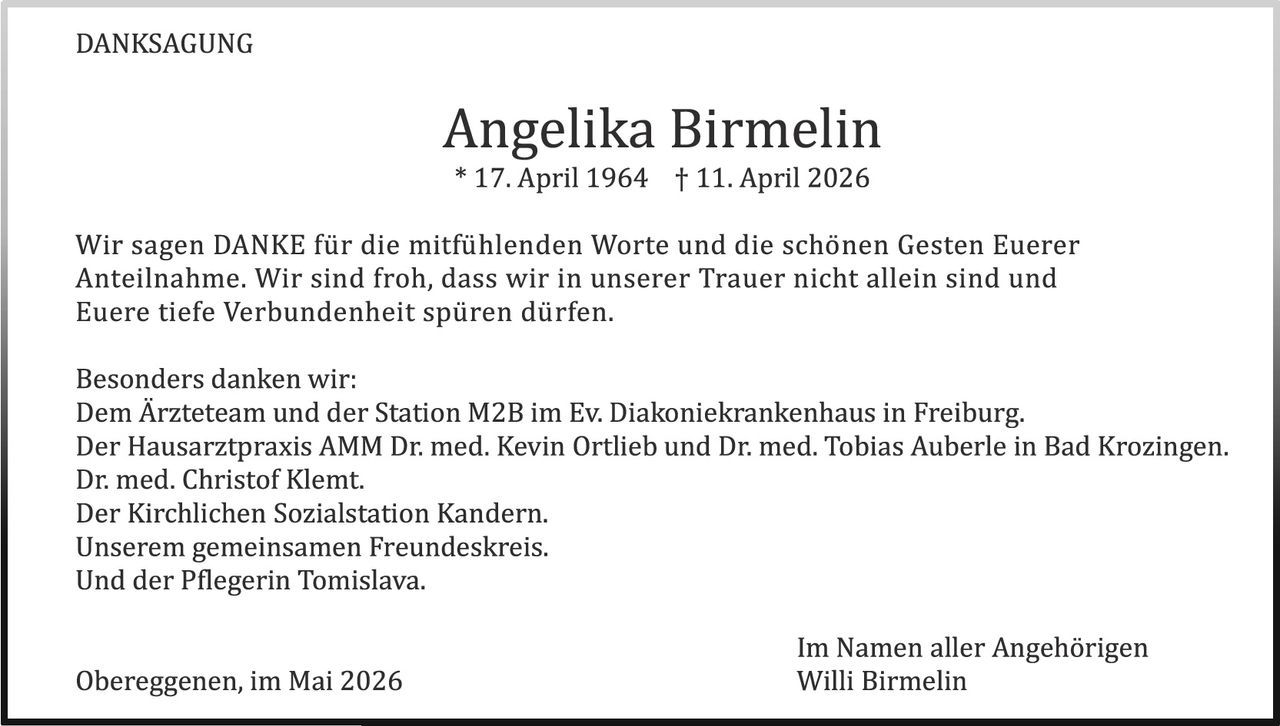<p>DANKSAGUNG</p><p><strong>Angelika Birmelin</strong><br>* 17. April 1964 † 11. April 2026</p><p>Wir sagen DANKE für die mitfühlenden Worte und die schönen Gesten Euerer Anteilnahme. Wir sind froh, dass wir in unserer Trauer nicht allein sind und Euere tiefe Verbundenheit spüren dürfen.</p><p>Besonders danken wir:<br>Dem Ärzteteam und der Station M2B im Ev. Diakoniekrankenhaus in Freiburg.<br>Der Hausarztpraxis AMM Dr. med. Kevin Ortlieb und Dr. med. Tobias Auberle in Bad Krozingen.<br>Dr. med. Christof Klemt.<br>Der Kirchlichen Sozialstation Kandern.<br>Unserem gemeinsamen Freundeskreis.<br>Und der Pflegerin Tomislava.</p><p>Obereggenen, im Mai 2026<br>Im Namen aller Angehörigen<br>Willi Birmelin</p>