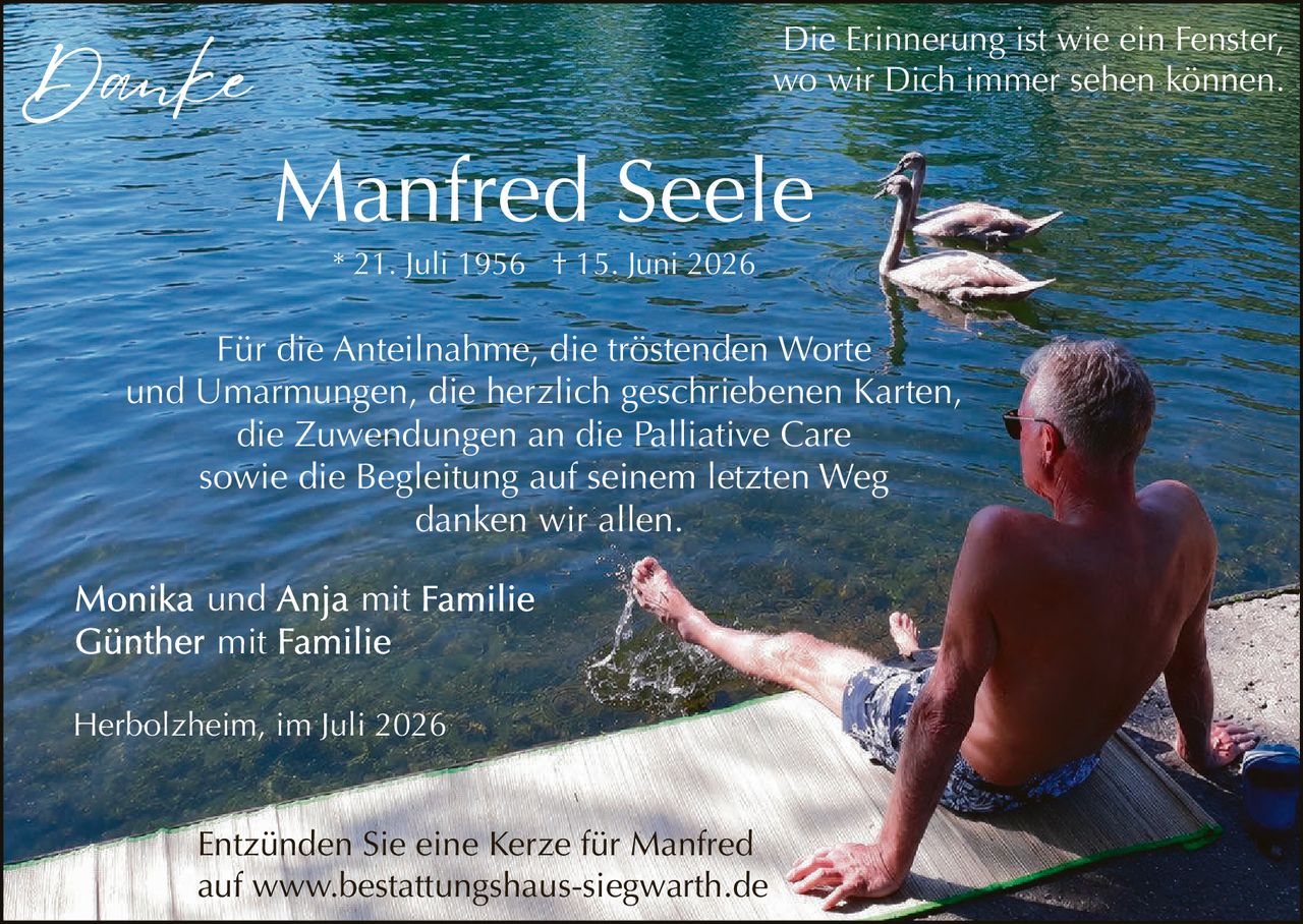 <p><strong>Danke</strong></p>
<p><strong>Manfred Seele</strong></p>
<p>* 21. Juli 1956 † 15. Juni 2026</p>
<p>Die Erinnerung ist wie ein Fenster,<br>wo wir Dich immer sehen können.</p>
<p>Für die Anteilnahme, die tröstenden Worte und Umarmungen, die herzlich geschriebenen Karten, die Zuwendungen an die Palliative Care sowie die Begleitung auf seinem letzten Weg danken wir allen.</p>
<p>Monika und Anja mit Familie<br>Günther mit Familie</p>
<p>Herbolzheim, im Juli 2026</p>
<p>Entzünden Sie eine Kerze für Manfred auf www.bestattungshaus-siegwarth.de</p>