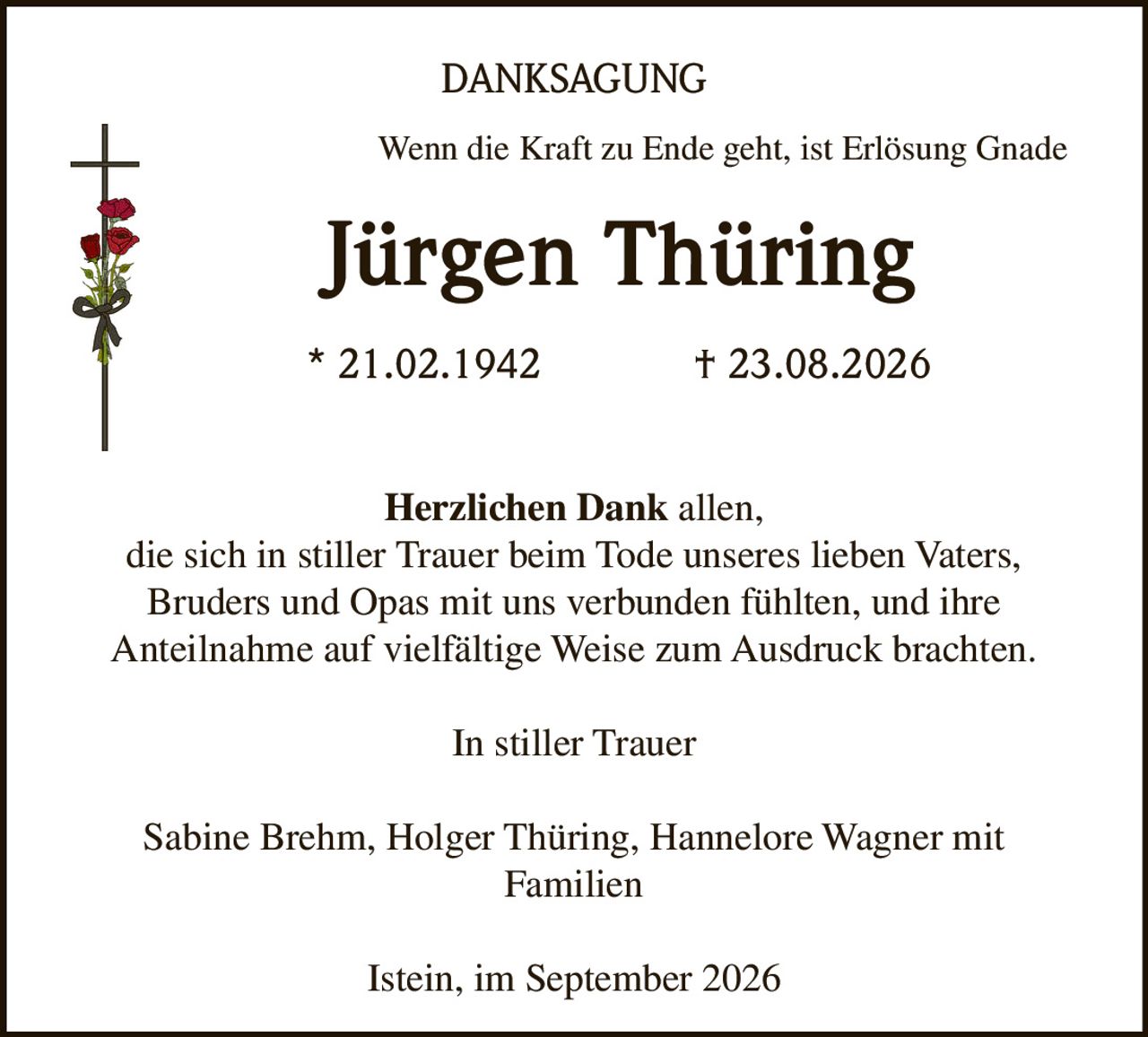 <p><i>Wenn die Kraft zu Ende geht, ist Erlösung Gnade</i></p><p><strong>Jürgen Thüring</strong><br>* 21.02.1942 † 23.08.2026</p><p><strong>Herzlichen Dank</strong> allen, die sich in stiller Trauer beim Tode unseres lieben Vaters, Bruders und Opas mit uns verbunden fühlten, und ihre Anteilnahme auf vielfältige Weise zum Ausdruck brachten.</p><p>In stiller Trauer</p><p>Sabine Brehm, Holger Thüring, Hannelore Wagner mit Familien</p><p>Istein, im September 2026</p>