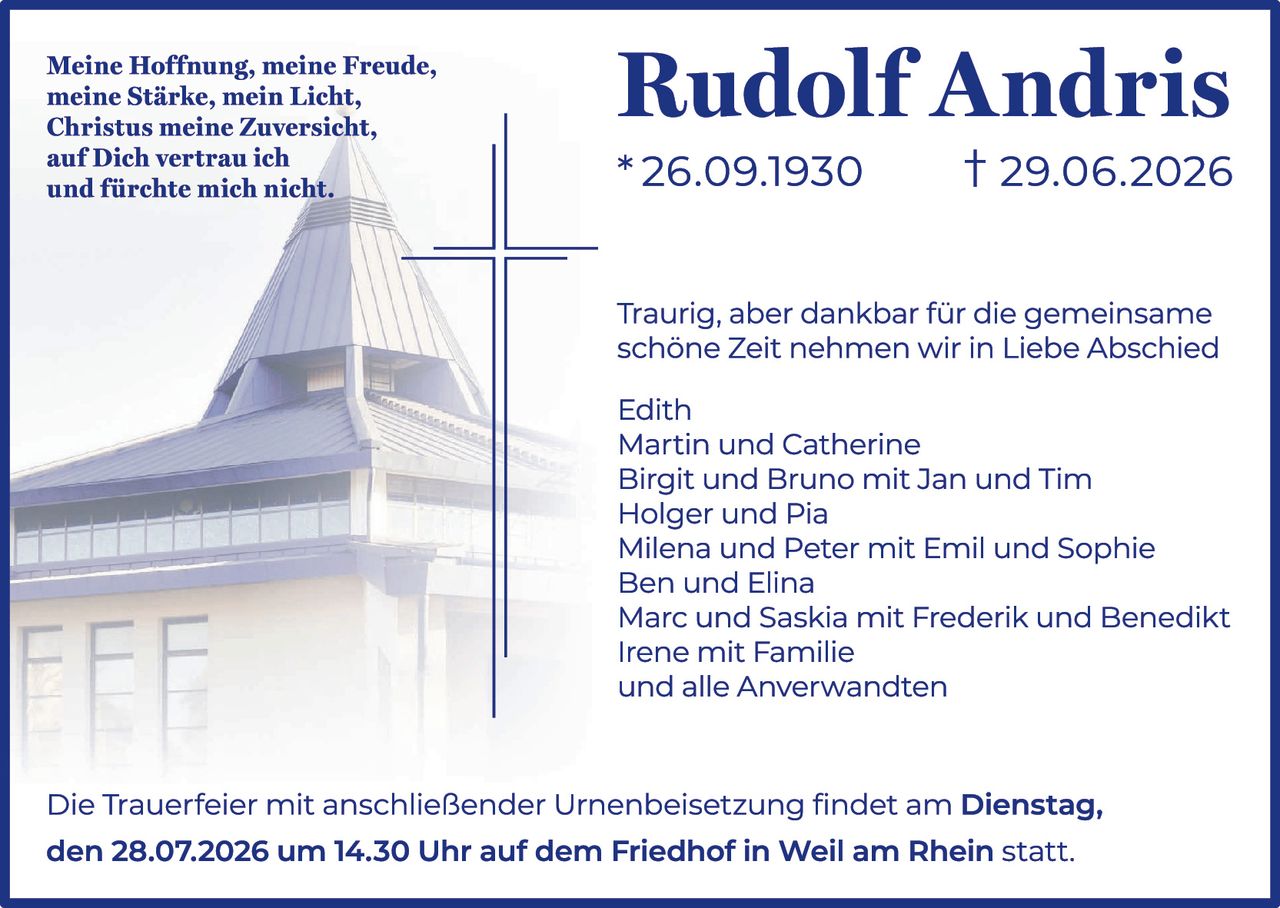<p><i>Meine Hoffnung, meine Freude,<br>meine Stärke, mein Licht,<br>Christus meine Zuversicht,<br>auf Dich vertrau ich<br>und fürchte mich nicht.</i></p><p><strong>Rudolf Andris</strong><br>* 26.09.1930      † 29.06.2026</p><p>Traurig, aber dankbar für die gemeinsame schöne Zeit nehmen wir in Liebe Abschied</p><p>Edith<br>Martin und Catherine<br>Birgit und Bruno mit Jan und Tim<br>Holger und Pia<br>Milena und Peter mit Emil und Sophie<br>Ben und Elina<br>Marc und Saskia mit Frederik und Benedikt<br>Irene mit Familie<br>und alle Anverwandten</p><p>Die Trauerfeier mit anschließender Urnenbeisetzung findet am <strong>Dienstag, den 28.07.2026 um 14.30 Uhr auf dem Friedhof in Weil am Rhein</strong> statt.</p>