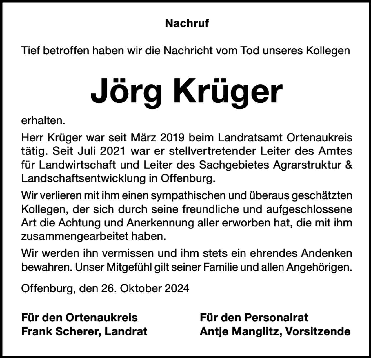 <p>Nachruf<br />Tief betroffen haben wir die Nachricht vom Tod unseres Kollegen</p><p>Jörg Krüger<br />erhalten.<br />Herr Krüger war seit März 2019 beim Landratsamt Ortenaukreis<br />tätig. Seit Juli 2021 war er stellvertretender Leiter des Amtes<br />für Landwirtschaft und Leiter des Sachgebietes Agrarstruktur &amp;<br />Landschaftsentwicklung in Offenburg.<br />Wir verlieren mit ihm einen sympathischen und überaus geschätzten<br />Kollegen, der sich durch seine freundliche und aufgeschlossene<br />Art die Achtung und Anerkennung aller erworben hat, die mit ihm<br />zusammengearbeitet haben.<br />Wir werden ihn vermissen und ihm stets ein ehrendes Andenken<br />bewahren. Unser Mitgefühl gilt seiner Familie und allen Angehörigen.<br />Offenburg, den 26. Oktober 2024<br />Für den Ortenaukreis<br />Frank Scherer, Landrat</p><p>Für den Personalrat<br />Antje Manglitz, Vorsitzende</p>