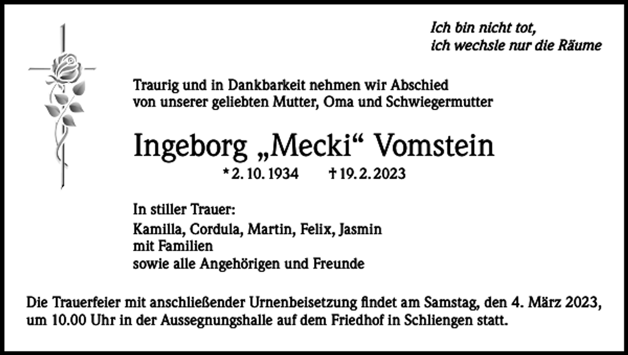 <p>Ich bin nicht tot,<br />ich wechsle nur die Räume<br />Traurig und in Dankbarkeit nehmen wir Abschied<br />von unserer geliebten Mutter, Oma und Schwiegermutter</p><p>Ingeborg „Mecki“ Vomstein<br />* 2. 10. 1934 † 19. 2. 2023<br />In stiller Trauer:<br />Kamilla, Cordula, Martin, Felix, Jasmin<br />mit Familien<br />sowie alle Angehörigen und Freunde<br />Die Trauerfeier mit anschließender Urnenbeisetzung findet am Samstag, den 4. März 2023,<br />um 10.00 Uhr in der Aussegnungshalle auf dem Friedhof in Schliengen statt.</p>