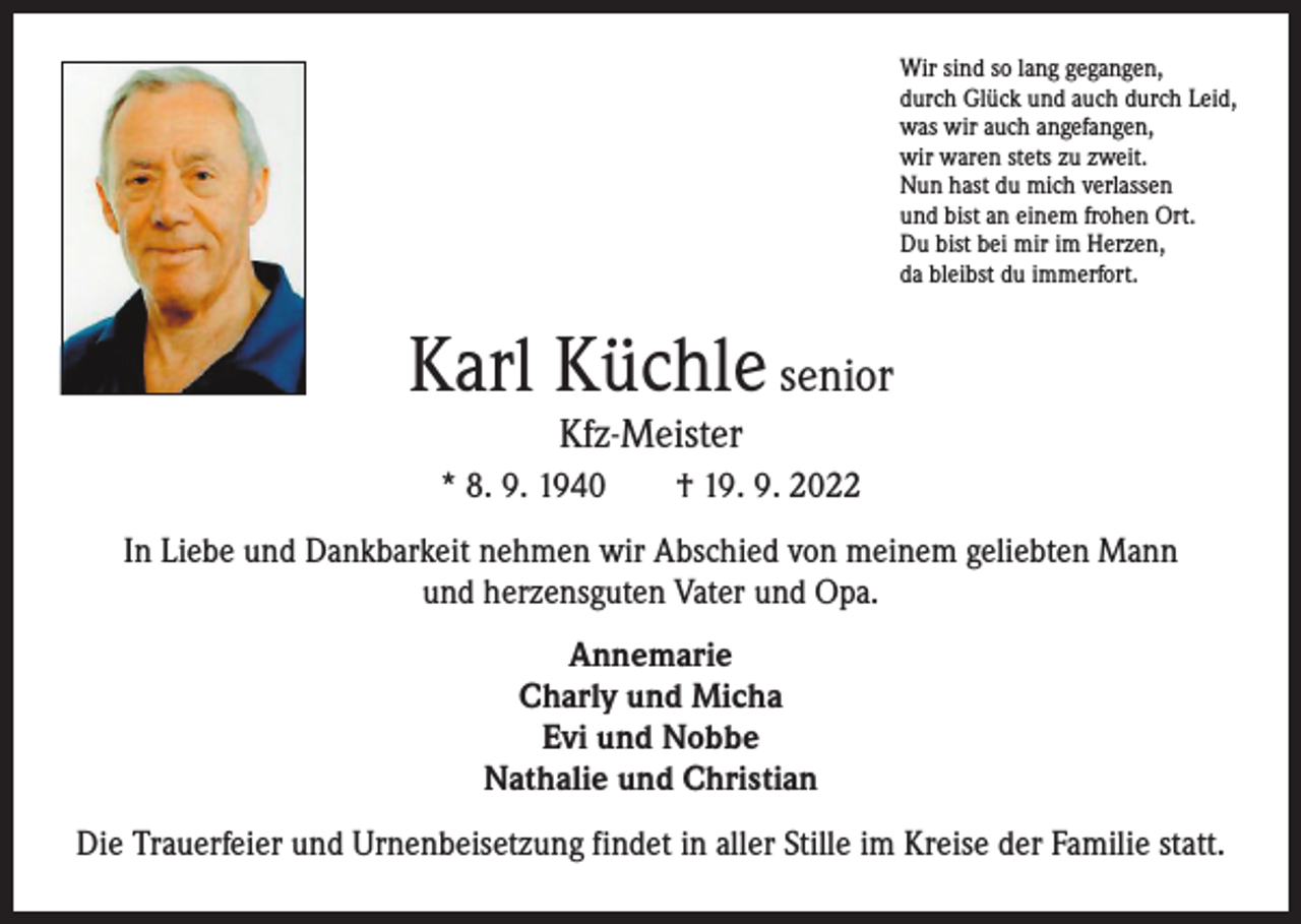 <p>Wir sind so lang gegangen,<br />durch Glück und auch durch Leid,<br />was wir auch angefangen,<br />wir waren stets zu zweit.<br />Nun hast du mich verlassen<br />und bist an einem frohen Ort.<br />Du bist bei mir im Herzen,<br />da bleibst du immerfort.</p><p>Karl Küchle senior<br />Kfz-Meister</p><p>* 8. 9. 1940 † 19. 9. 2022<br />In Liebe und Dankbarkeit nehmen wir Abschied von meinem geliebten Mann<br />und herzensguten Vater und Opa.<br />Annemarie<br />Charly und Micha<br />Evi und Nobbe<br />Nathalie und Christian<br />Die Trauerfeier und Urnenbeisetzung findet in aller Stille im Kreise der Familie statt.</p>