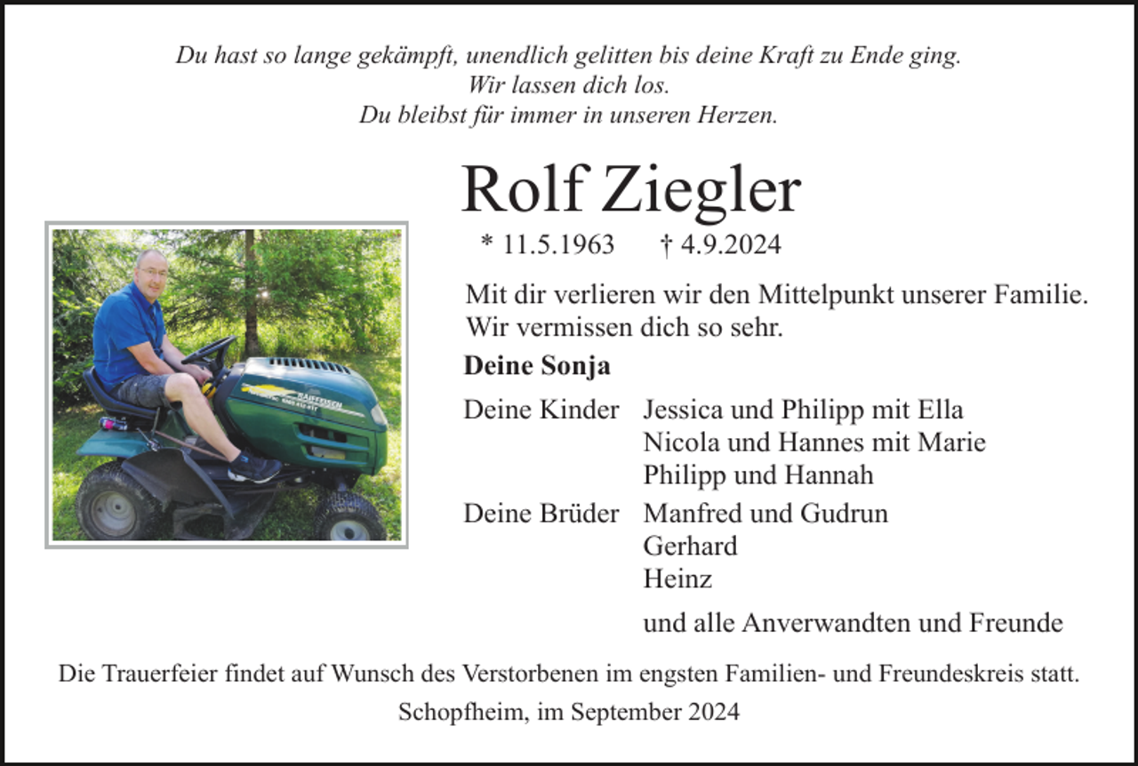 <p>Du hast so lange gekämpft, unendlich gelitten bis deine Kraft zu Ende ging.<br />Wir lassen dich los.<br />Du bleibst für immer in unseren Herzen.</p><p>Rolf Ziegler<br />* 11.5.1963</p><p>† 4.9.2024</p><p>Mit dir verlieren wir den Mittelpunkt unserer Familie.<br />Wir vermissen dich so sehr.<br />Deine Sonja<br />Deine Kinder Jessica und Philipp mit Ella<br />Nicola und Hannes mit Marie<br />Philipp und Hannah<br />Deine Brüder Manfred und Gudrun<br />Gerhard<br />Heinz<br />und alle Anverwandten und Freunde<br />Die Trauerfeier findet auf Wunsch des Verstorbenen im engsten Familien- und Freundeskreis statt.<br />Schopfheim, im September 2024</p>