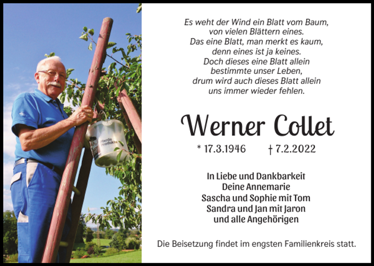 <p>Es weht der Wind ein Blatt vom Baum,<br />von vielen Blättern eines.<br />Das eine Blatt, man merkt es kaum,<br />denn eines ist ja keines.<br />Doch dieses eine Blatt allein<br />bestimmte unser Leben,<br />drum wird auch dieses Blatt allein<br />uns immer wieder fehlen.</p><p>Werner Collet<br />* 17.3.1946</p><p>† 7.2.2022</p><p>In Liebe und Dankbarkeit<br />Deine Annemarie<br />Sascha und Sophie mit Tom<br />Sandra und Jan mit Jaron<br />und alle Angehörigen<br />Die Beisetzung findet im engsten Familienkreis statt.</p>