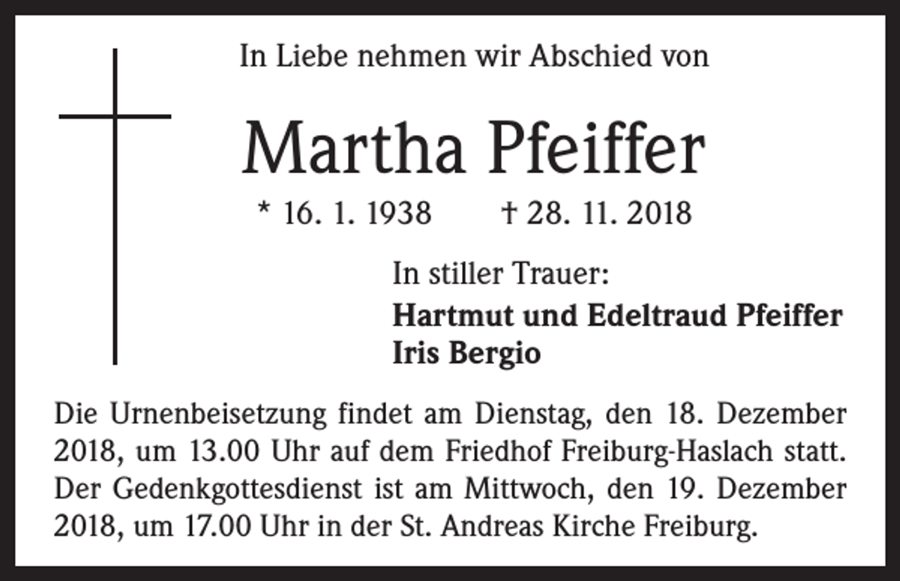 <p>In Liebe nehmen wir Abschied von</p><p>Martha Pfeiffer<br />* 16. 1. 1938 † 28. 11. 2018<br />In stiller Trauer:<br />Hartmut und Edeltraud Pfeiffer<br />Iris Bergio<br />Die Urnenbeisetzung findet am Dienstag, den 18. Dezember<br />2018, um 13.00 Uhr auf dem Friedhof Freiburg-Haslach statt.<br />Der Gedenkgottesdienst ist am Mittwoch, den 19. Dezember<br />2018, um 17.00 Uhr in der St. Andreas Kirche Freiburg.</p>