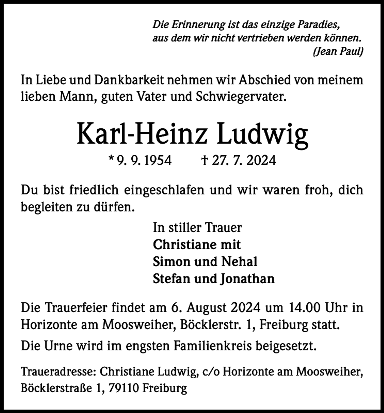 <p>Die Erinnerung ist das einzige Paradies,<br />aus dem wir nicht vertrieben werden können.</p><p>(Jean Paul)</p><p>In Liebe und Dankbarkeit nehmen wir Abschied von meinem<br />lieben Mann, guten Vater und Schwiegervater.</p><p>Karl-Heinz Ludwig<br />* 9. 9. 1954 † 27. 7. 2024<br />Du bist friedlich eingeschlafen und wir waren froh, dich<br />begleiten zu dürfen.<br />In stiller Trauer<br />Christiane mit<br />Simon und Nehal<br />Stefan und Jonathan<br />Die Trauerfeier findet am 6. August 2024 um 14.00 Uhr in<br />Horizonte am Moosweiher, Böcklerstr. 1, Freiburg statt.<br />Die Urne wird im engsten Familienkreis beigesetzt.<br />Traueradresse: Christiane Ludwig, c/o Horizonte am Moosweiher,<br />Böcklerstraße 1, 79110 Freiburg</p>