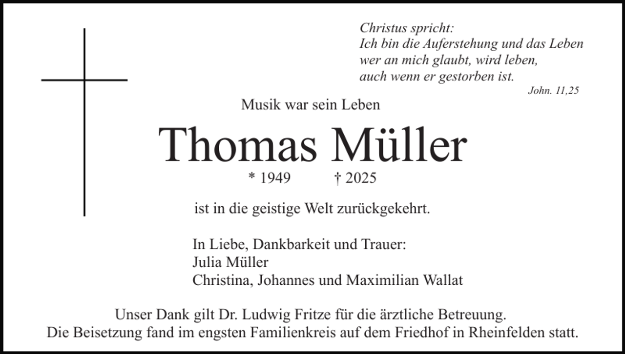 <p>Christus spricht:<br />Ich bin die Auferstehung und das Leben<br />wer an mich glaubt, wird leben,<br />auch wenn er gestorben ist.</p><p>Musik war sein Leben</p><p>John. 11,25</p><p>Thomas Müller<br />* 1949</p><p>† 2025</p><p>ist in die geistige Welt zurückgekehrt.<br />In Liebe, Dankbarkeit und Trauer:<br />Julia Müller<br />Christina, Johannes und Maximilian Wallat<br />Unser Dank gilt Dr. Ludwig Fritze für die ärztliche Betreuung.<br />Die Beisetzung fand im engsten Familienkreis auf dem Friedhof in Rheinfelden statt.</p>