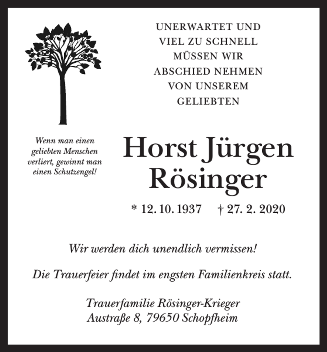 <p>UNERWARTET UND<br />VIEL ZU SCHNELL<br />MÜSSEN WIR<br />ABSCHIED NEHMEN<br />VON UNSEREM<br />GELIEBTEN</p><p>Wenn man einen<br />geliebten Menschen<br />verliert, gewinnt man<br />einen Schutzengel!</p><p>Horst Jürgen<br />Rösinger<br />* 12. 10. 1937</p><p>† 27. 2. 2020</p><p>Wir werden dich unendlich vermissen!<br />Die Trauerfeier findet im engsten Familienkreis statt.<br />Trauerfamilie Rösinger-Krieger<br />Austraße 8, 79650 Schopfheim</p>
