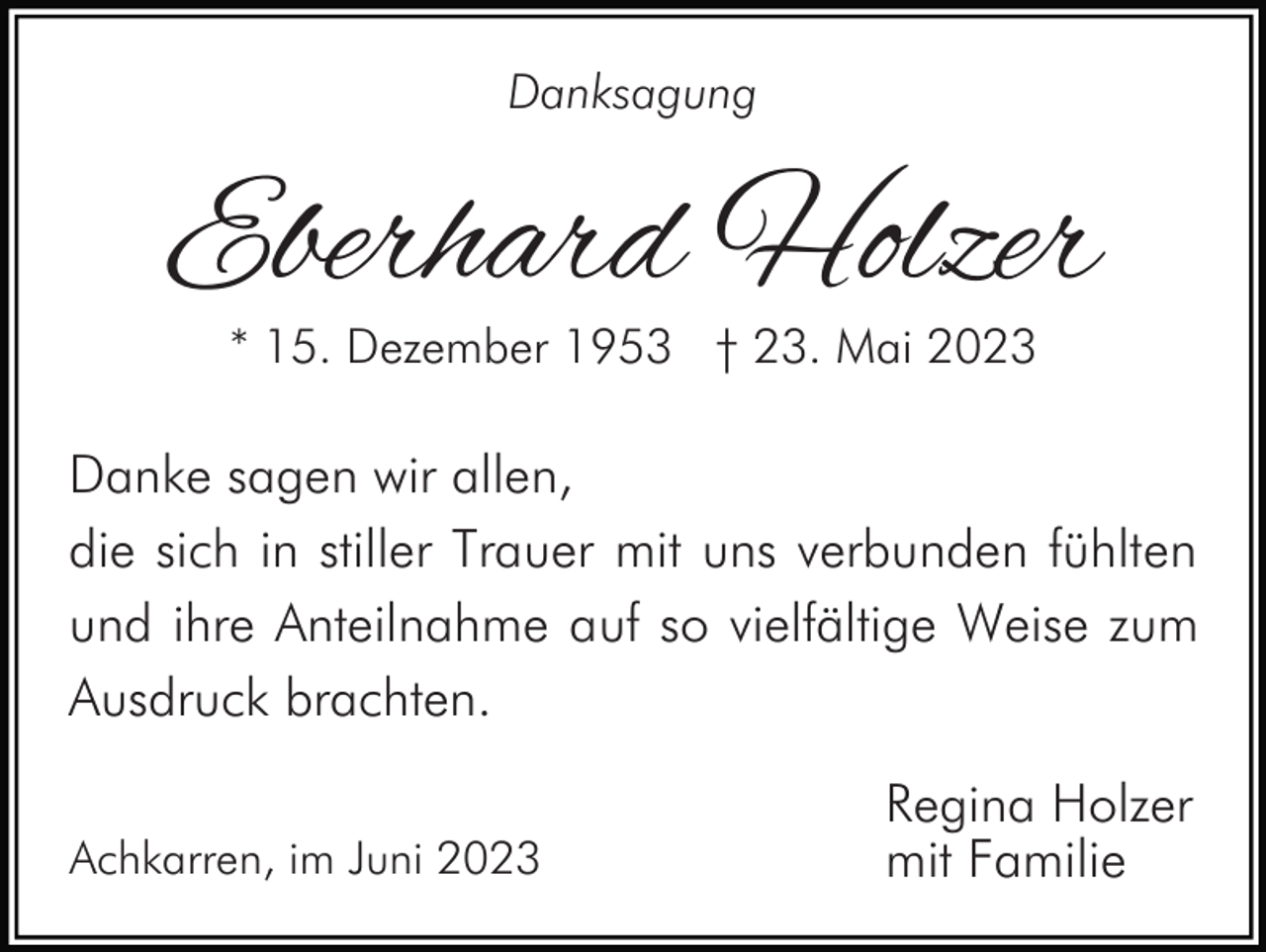 <p>Danksagung</p><p>Eberhard Holzer<br />* 15. Dezember 1953 † 23. Mai 2023</p><p>Danke sagen wir allen,<br />die sich in stiller Trauer mit uns verbunden fühlten<br />und ihre Anteilnahme auf so vielfältige Weise zum<br />Ausdruck brachten.<br />Achkarren, im Juni 2023</p><p>Regina Holzer<br />mit Familie</p>