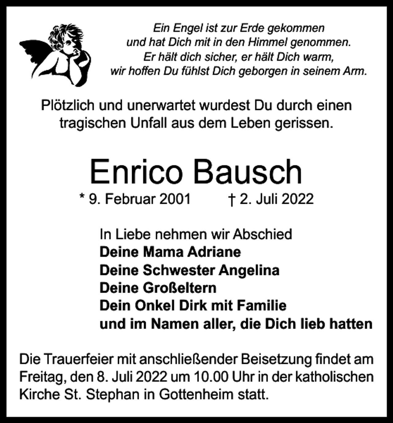 <p>Ein Engel ist zur Erde gekommen<br />und hat Dich mit in den Himmel genommen.<br />Er hält dich sicher, er hält Dich warm,<br />wir hoffen Du fühlst Dich geborgen in seinem Arm.</p><p>Plötzlich und unerwartet wurdest Du durch einen<br />tragischen Unfall aus dem Leben gerissen.</p><p>Enrico Bausch</p><p>* 9. Februar 2001</p><p>† 2. Juli 2022</p><p>In Liebe nehmen wir Abschied<br />Deine Mama Adriane<br />Deine Schwester Angelina<br />Deine Großeltern<br />Dein Onkel Dirk mit Familie<br />und im Namen aller, die Dich lieb hatten<br />Die Trauerfeier mit anschließender Beisetzung findet am<br />Freitag, den 8. Juli 2022 um 10.00 Uhr in der katholischen<br />Kirche St. Stephan in Gottenheim statt.</p>