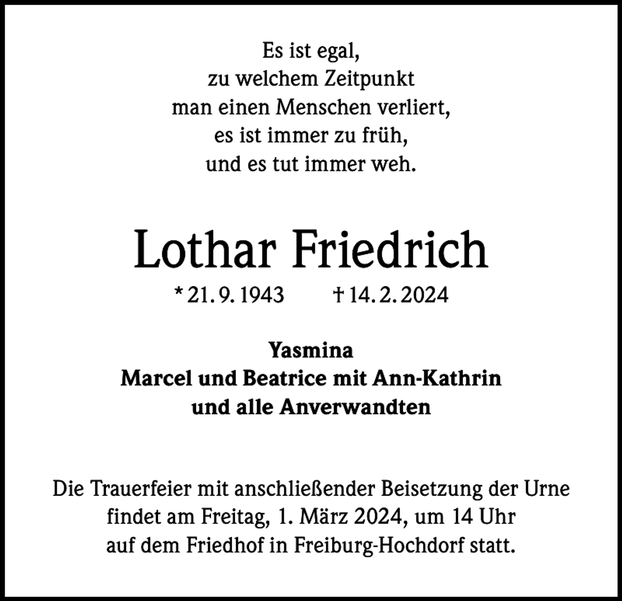 <p>Es ist egal,<br />zu welchem Zeitpunkt<br />man einen Menschen verliert,<br />es ist immer zu früh,<br />und es tut immer weh.</p><p>Lothar Friedrich<br />* 21. 9. 1943 † 14. 2. 2024</p><p>Yasmina<br />Marcel und Beatrice mit Ann-Kathrin<br />und alle Anverwandten<br />Die Trauerfeier mit anschließender Beisetzung der Urne<br />findet am Freitag, 1. März 2024, um 14 Uhr<br />auf dem Friedhof in Freiburg-Hochdorf statt.</p>