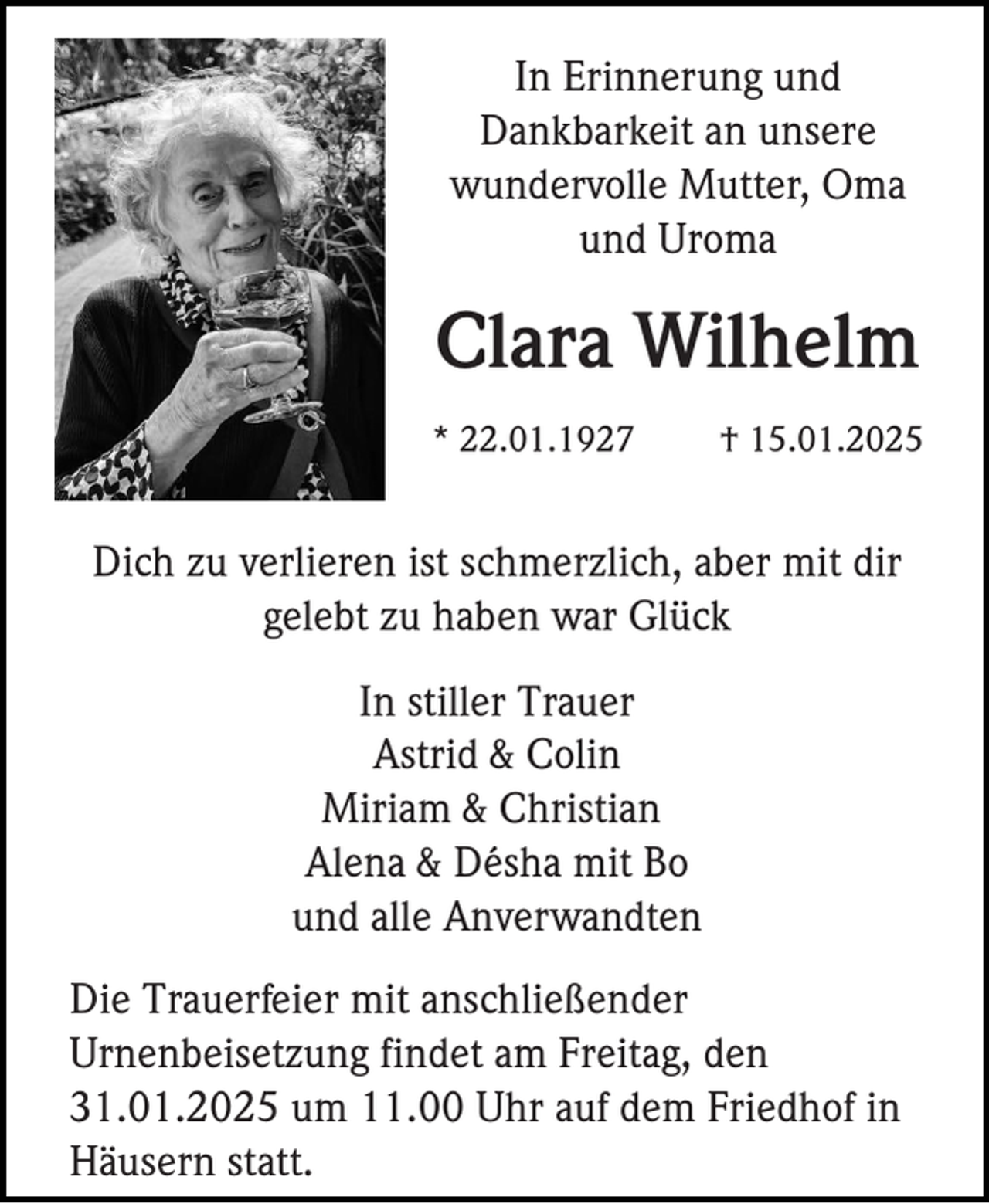 <p>In Erinnerung und<br />Dankbarkeit an unsere<br />wundervolle Mutter, Oma<br />und Uroma</p><p>Clara Wilhelm<br />* 22.01.1927</p><p>† 15.01.2025</p><p>Dich zu verlieren ist schmerzlich, aber mit dir<br />gelebt zu haben war Glück<br />In stiller Trauer<br />Astrid &amp; Colin<br />Miriam &amp; Christian<br />Alena &amp; Désha mit Bo<br />und alle Anverwandten<br />Die Trauerfeier mit anschließender<br />Urnenbeisetzung findet am Freitag, den<br />31.01.2025 um 11.00 Uhr auf dem Friedhof in<br />Häusern statt.</p>