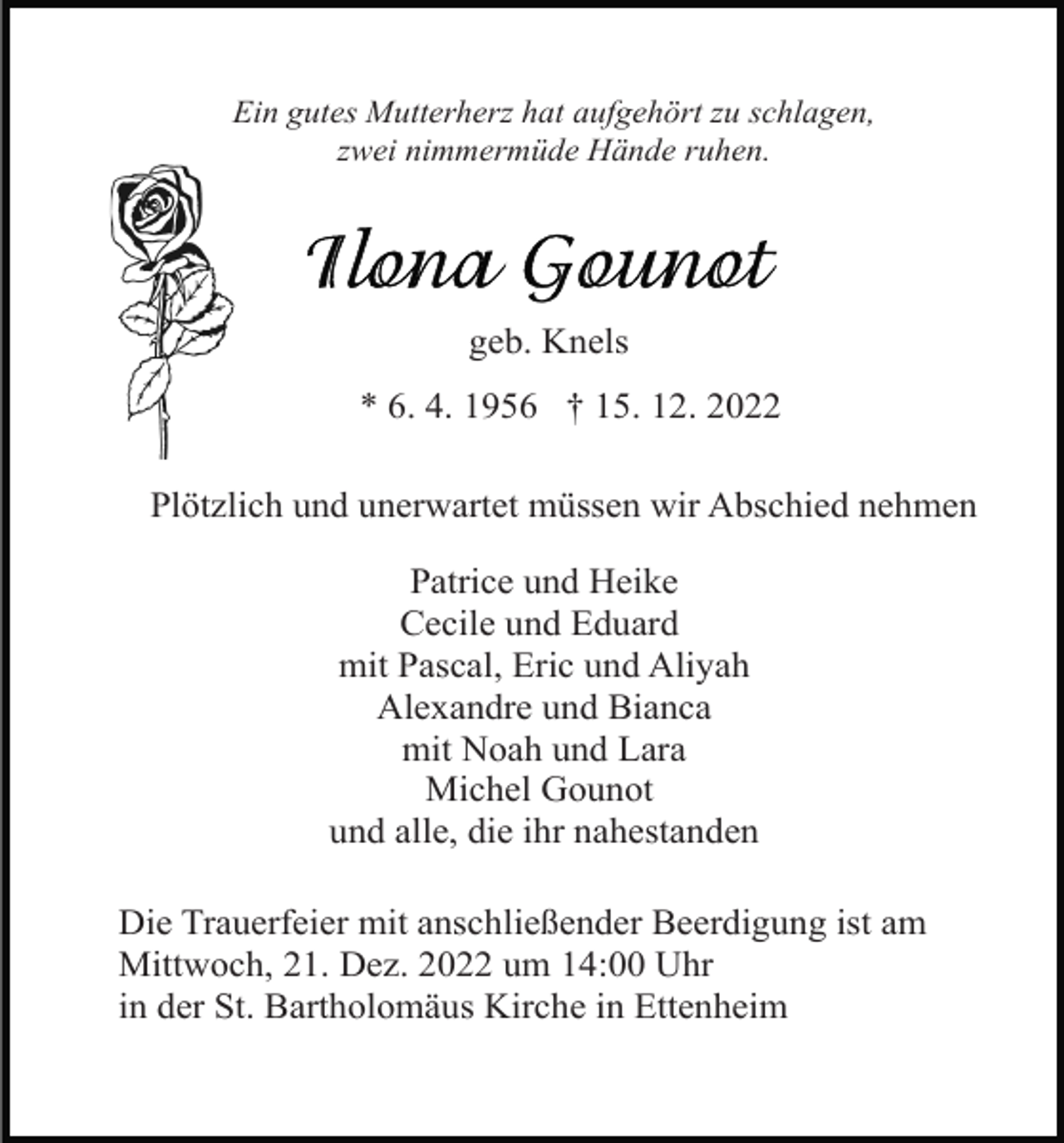 <p>Ein gutes Mutterherz hat aufgehört zu schlagen,<br />zwei nimmermüde Hände ruhen.</p><p>geb. Knels<br />* 6. 4. 1956 † 15. 12. 2022<br />Plötzlich und unerwartet müssen wir Abschied nehmen<br />Patrice und Heike<br />Cecile und Eduard<br />mit Pascal, Eric und Aliyah<br />Alexandre und Bianca<br />mit Noah und Lara<br />Michel Gounot<br />und alle, die ihr nahestanden<br />Die Trauerfeier mit anschließender Beerdigung ist am<br />Mittwoch, 21. Dez. 2022 um 14:00 Uhr<br />in der St. Bartholomäus Kirche in Ettenheim</p>