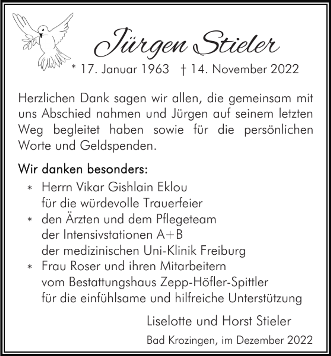 <p>Jürgen Stieler</p><p>* 17. Januar 1963 † 14. November 2022</p><p>Herzlichen Dank sagen wir allen, die gemeinsam mit<br />uns Abschied nahmen und Jürgen auf seinem letzten<br />Weg begleitet haben sowie für die persönlichen<br />Worte und Geldspenden.<br />* Herrn Vikar Gishlain Eklou<br />für die würdevolle Trauerfeier<br />* den Ärzten und dem Pflegeteam<br />der Intensivstationen A+B<br />der medizinischen Uni-Klinik Freiburg<br />* Frau Roser und ihren Mitarbeitern<br />vom Bestattungshaus Zepp-Höfler-Spittler<br />für die einfühlsame und hilfreiche Unterstützung</p><p>Liselotte und Horst Stieler<br />Bad Krozingen, im Dezember 2022</p>
