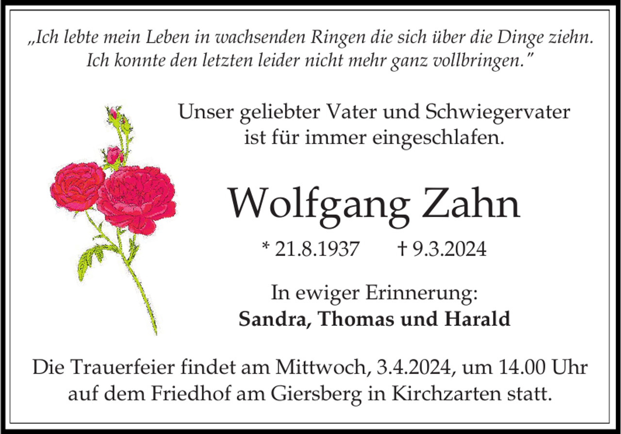 <p>„Ich lebte mein Leben in wachsenden Ringen die sich über die Dinge ziehn.<br />Ich konnte den letzten leider nicht mehr ganz vollbringen."</p><p>Unser geliebter Vater und Schwiegervater<br />ist für immer eingeschlafen.</p><p>Wolfgang Zahn<br />* 21.8.1937</p><p>† 9.3.2024</p><p>In ewiger Erinnerung:<br />Sandra, Thomas und Harald<br />Die Trauerfeier findet am Mittwoch, 3.4.2024, um 14.00 Uhr<br />auf dem Friedhof am Giersberg in Kirchzarten statt.</p>
