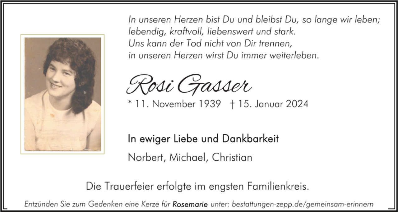 <p>In unseren Herzen bist Du und bleibst Du, so lange wir leben;<br />lebendig, kraftvoll, liebenswert und stark.<br />Uns kann der Tod nicht von Dir trennen,<br />in unseren Herzen wirst Du immer weiterleben.</p><p>Rosi Gasser</p><p>* 11. November 1939 † 15. Januar 2024</p><p>Norbert, Michael, Christian<br />Die Trauerfeier erfolgte im engsten Familienkreis.<br />Entzünden Sie zum Gedenken eine Kerze für</p><p>unter: bestattungen-zepp.de/gemeinsam-erinnern</p>