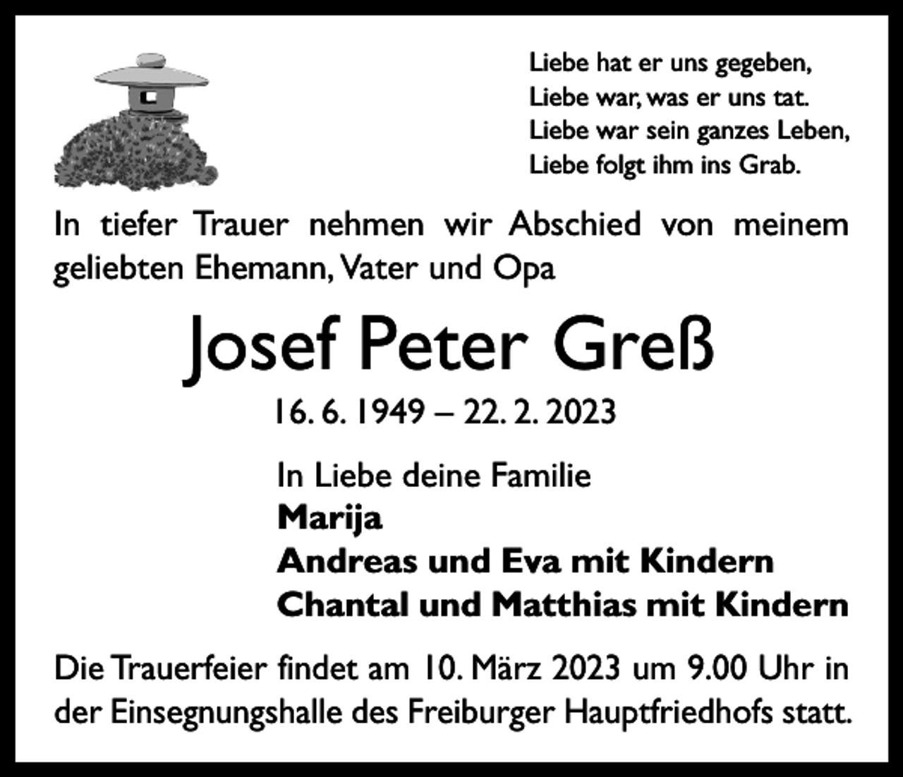 <p>Liebe hat er uns gegeben,<br />Liebe war, was er uns tat.<br />Liebe war sein ganzes Leben,<br />Liebe folgt ihm ins Grab.</p><p>In tiefer Trauer nehmen wir Abschied von meinem<br />geliebten Ehemann, V<br />ater und Opa</p><p>Josef Peter Greß<br />16. 6. 1949 – 22. 2. 2023<br />In Liebe deine Familie<br />Marija<br />Andreas und Eva mit Kindern<br />Chantal und Matthias mit Kindern<br />Die Trauerfeier findet am 10. März 2023 um 9.00 Uhr in<br />der Einsegnungshalle des Freiburger Hauptfriedhofs statt.</p>