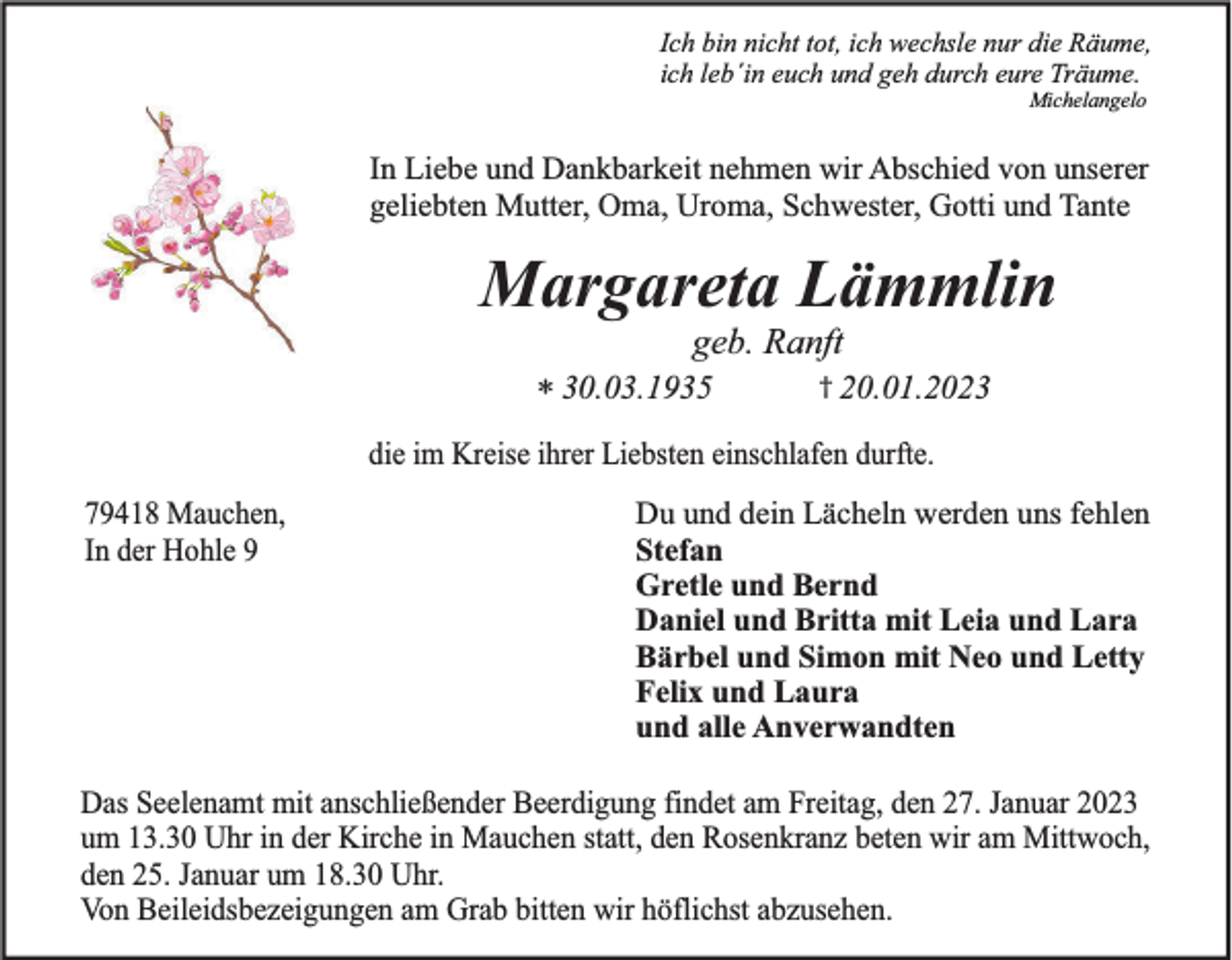 <p>Ich bin nicht tot, ich wechsle nur die Räume,<br />ich leb´in euch und geh durch eure Träume.<br />Michelangelo</p><p>In Liebe und Dankbarkeit nehmen wir Abschied von unserer<br />geliebten Mutter, Oma, Uroma, Schwester, Gotti und Tante</p><p>Margareta Lämmlin<br />geb. Ranft<br />* 30.03.1935</p><p>† 20.01.2023</p><p>die im Kreise ihrer Liebsten einschlafen durfte.<br />79418 Mauchen,<br />In der Hohle 9</p><p>Du und dein Lächeln werden uns fehlen<br />Stefan<br />Gretle und Bernd<br />Daniel und Britta mit Leia und Lara<br />Bärbel und Simon mit Neo und Letty<br />Felix und Laura<br />und alle Anverwandten</p><p>Das Seelenamt mit anschließender Beerdigung findet am Freitag, den 27. Januar 2023<br />um 13.30 Uhr in der Kirche in Mauchen statt, den Rosenkranz beten wir am Mittwoch,<br />den 25. Januar um 18.30 Uhr.<br />Von Beileidsbezeigungen am Grab bitten wir höflichst abzusehen.</p>
