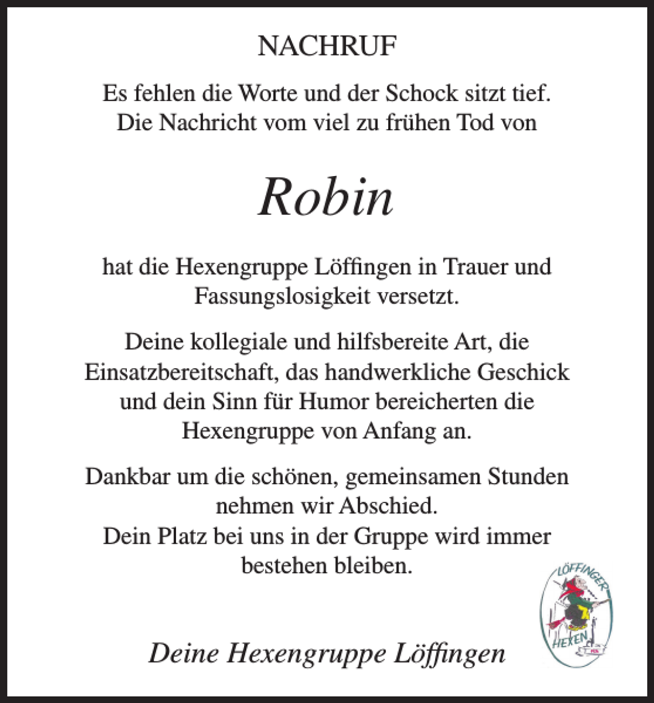 <p>NACHRUF<br />Es fehlen die Worte und der Schock sitzt tief.<br />Die Nachricht vom viel zu frühen Tod von</p><p>Robin<br />hat die Hexengruppe Löffingen in Trauer und<br />Fassungslosigkeit versetzt.<br />Deine kollegiale und hilfsbereite Art, die<br />Einsatzbereitschaft, das handwerkliche Geschick<br />und dein Sinn für Humor bereicherten die<br />Hexengruppe von Anfang an.<br />Dankbar um die schönen, gemeinsamen Stunden<br />nehmen wir Abschied.<br />Dein Platz bei uns in der Gruppe wird immer<br />bestehen bleiben.</p><p>Deine Hexengruppe Löffingen</p>