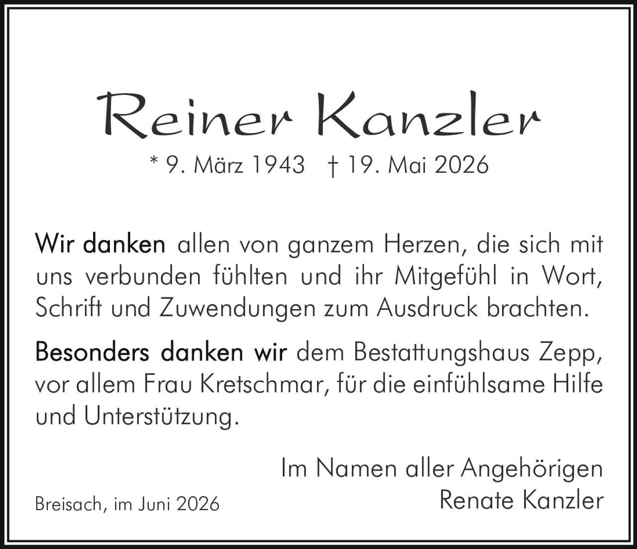 <p><strong>Reiner Kanzler</strong><br>* 9. März 1943 † 19. Mai 2026</p><p>Wir danken allen von ganzem Herzen, die sich mit uns verbunden fühlten und ihr Mitgefühl in Wort, Schrift und Zuwendungen zum Ausdruck brachten.</p><p><strong>Besonders danken wir dem</strong> Bestattungshaus Zepp, vor allem Frau Kretschmar, für die einfühlsame Hilfe und Unterstützung.</p><p>Im Namen aller Angehörigen<br>Renate Kanzler</p><p>Breisach, im Juni 2026</p>
