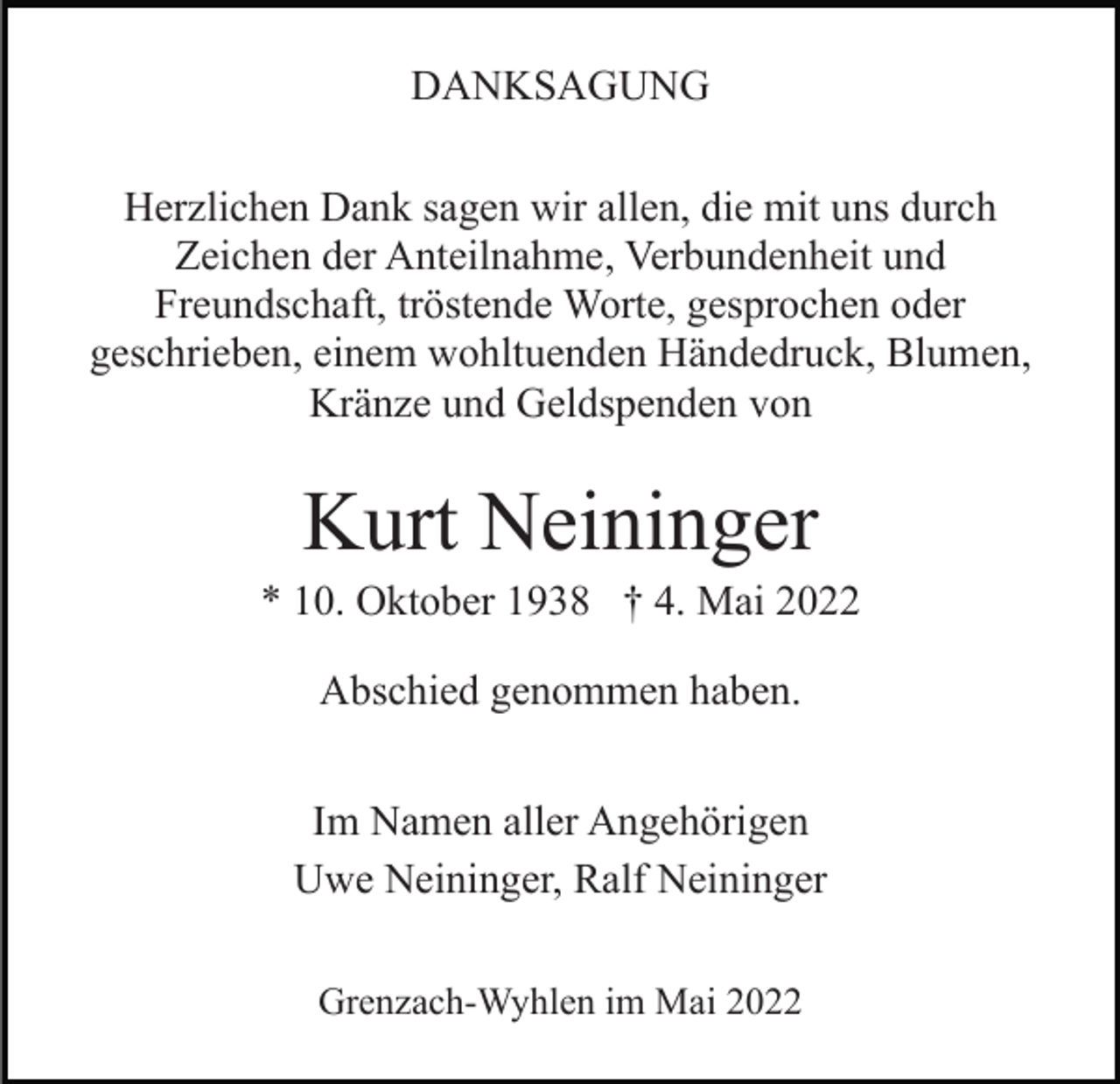 <p>DANKSAGUNG<br />Herzlichen Dank sagen wir allen, die mit uns durch<br />Zeichen der Anteilnahme, Verbundenheit und<br />Freundschaft, tröstende Worte, gesprochen oder<br />geschrieben, einem wohltuenden Händedruck, Blumen,<br />Kränze und Geldspenden von</p><p>Kurt Neininger<br />* 10. Oktober 1938 † 4. Mai 2022<br />Abschied genommen haben.<br />Im Namen aller Angehörigen<br />Uwe Neininger, Ralf Neininger<br />Grenzach-Wyhlen im Mai 2022</p>