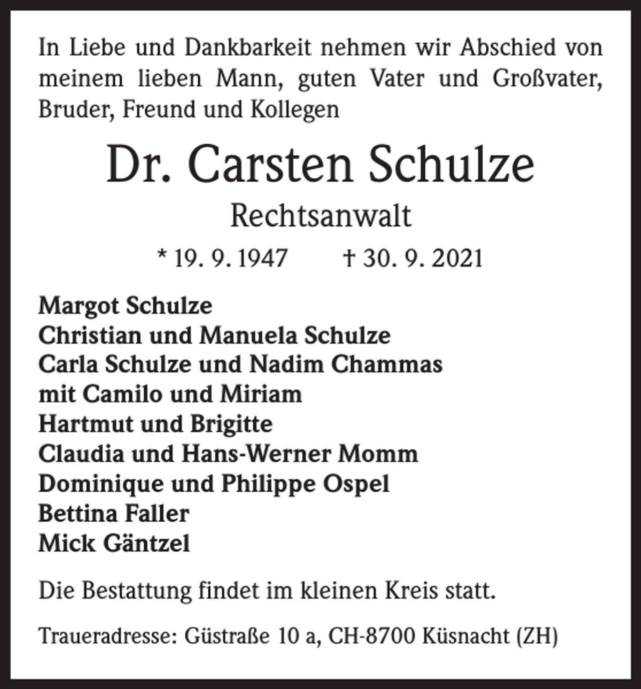 <p>In Liebe und Dankbarkeit nehmen wir Abschied von<br />meinem lieben Mann, guten Vater und Großvater,<br />­Bruder, Freund und Kollegen</p><p>Dr. Carsten Schulze<br />Rechtsanwalt</p><p>* 19. 9. 1947 † 30. 9. 2021<br />Margot Schulze<br />Christian und Manuela Schulze<br />Carla Schulze und Nadim Chammas<br />mit Camilo und Miriam<br />Hartmut und Brigitte<br />Claudia und Hans-Werner Momm<br />Dominique und Philippe Ospel<br />Bettina Faller<br />Mick Gäntzel<br />Die Bestattung findet im kleinen Kreis statt.<br />Traueradresse: Güstraße 10 a, CH-8700 Küsnacht (ZH)</p>