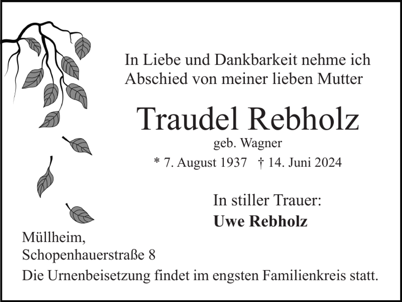 <p>In Liebe und Dankbarkeit nehme ich<br />Abschied von meiner lieben Mutter</p><p>Traudel Rebholz<br />geb. Wagner<br />* 7. August 1937 † 14. Juni 2024</p><p>In stiller Trauer:<br />Uwe Rebholz</p><p>Müllheim,<br />Schopenhauerstraße 8<br />Die Urnenbeisetzung findet im engsten Familienkreis statt.</p>