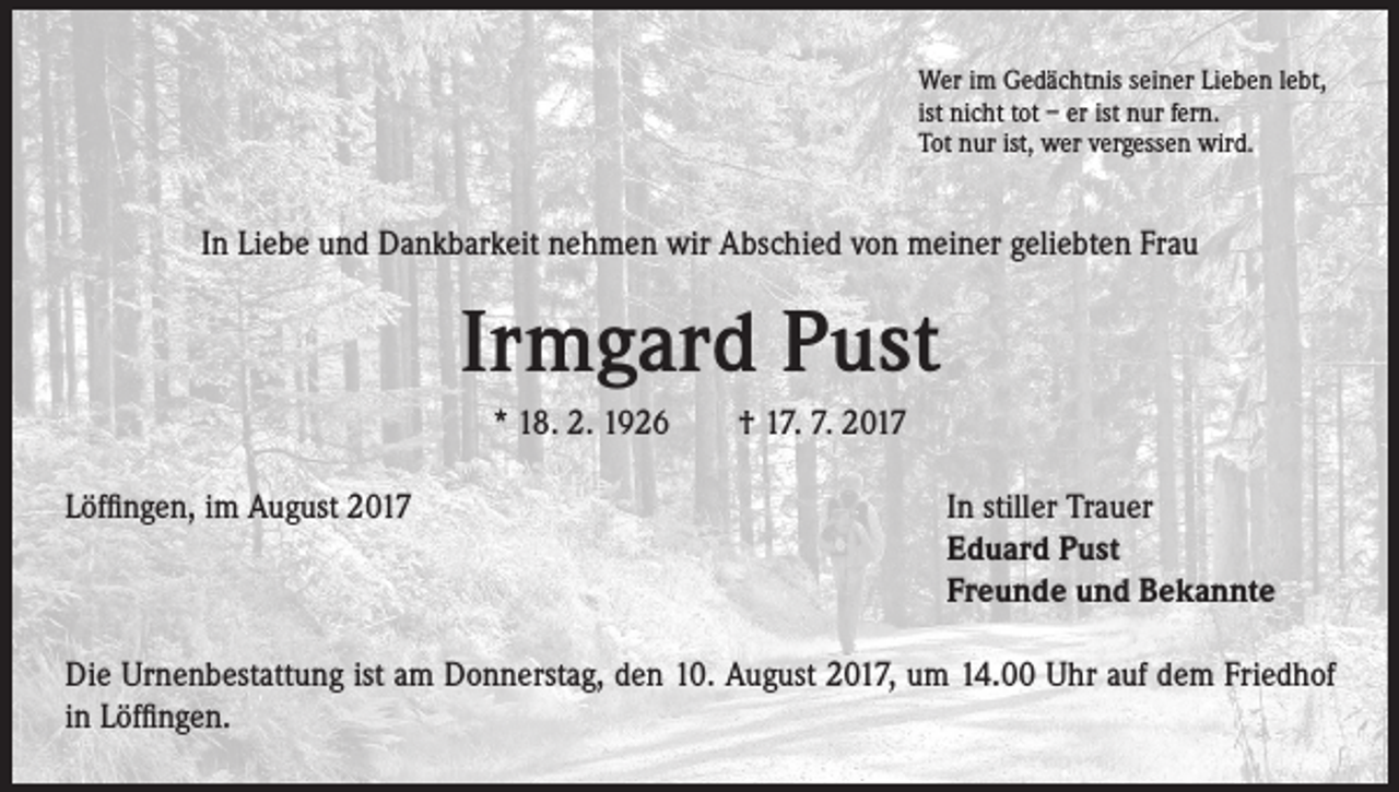 <p>Wer im Gedächtnis seiner Lieben lebt,<br />ist nicht tot – er ist nur fern.<br />Tot nur ist, wer vergessen wird.</p><p>In Liebe und Dankbarkeit nehmen wir Abschied von meiner geliebten Frau</p><p>Irmgard Pust<br />* 18. 2. 1926 † 17. 7. 2017<br />Löffingen, im August 2017 In stiller Trauer<br />Eduard Pust<br />Freunde und Bekannte<br />Die Urnenbestattung ist am Donnerstag, den 10. August 2017, um 14.00 Uhr auf dem Friedhof<br />in Löffingen.</p>